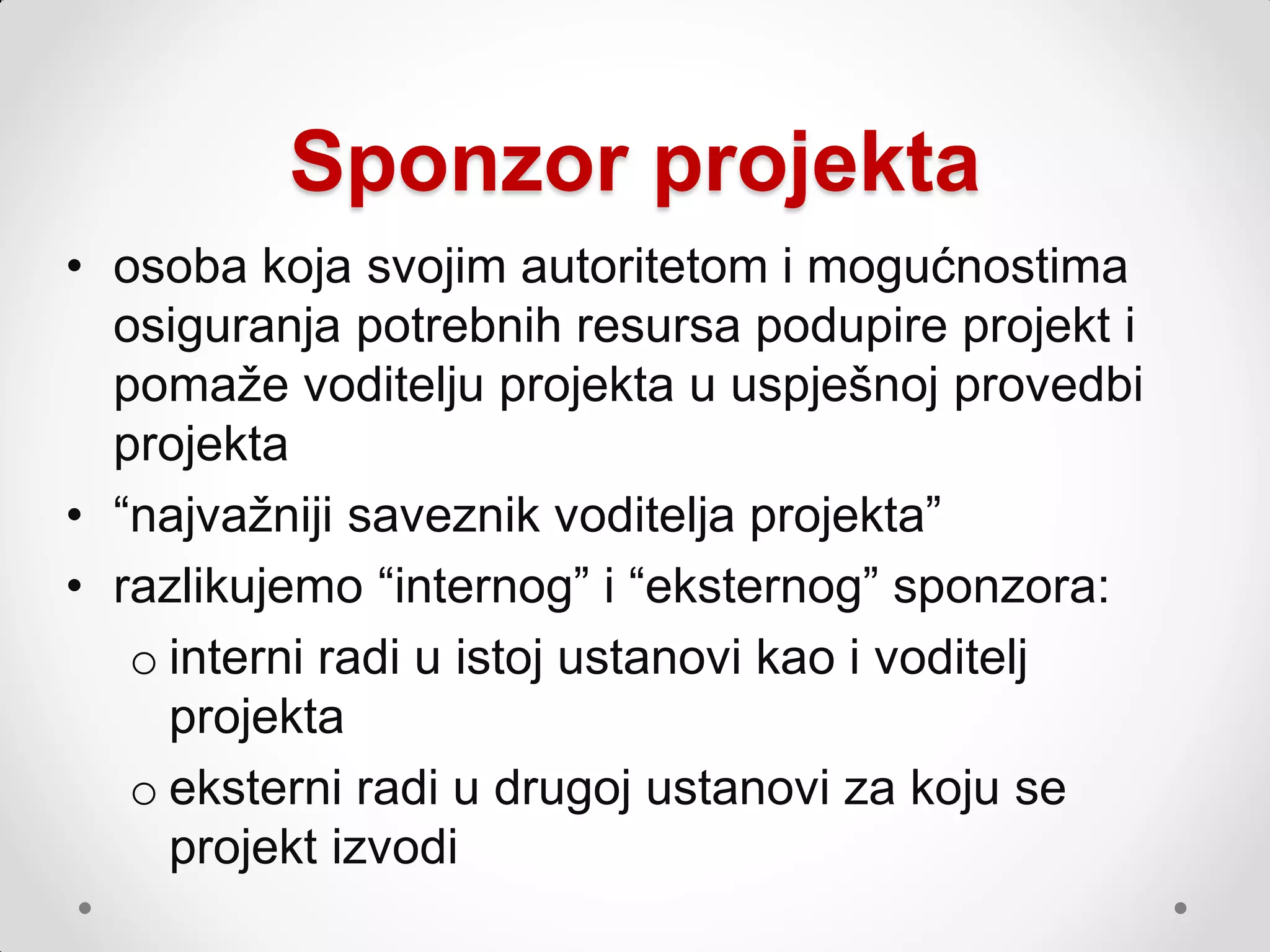 Sponzor projekta
• osoba koja svojim autoritetom i mogućnostima
  osiguranja potrebnih resursa podupire projekt i
  pomaţe voditelju projekta u uspješnoj provedbi
  projekta
• “najvaţniji saveznik voditelja projekta”
• razlikujemo “internog” i “eksternog” sponzora:
   o interni radi u istoj ustanovi kao i voditelj
     projekta
   o eksterni radi u drugoj ustanovi za koju se
     projekt izvodi
 