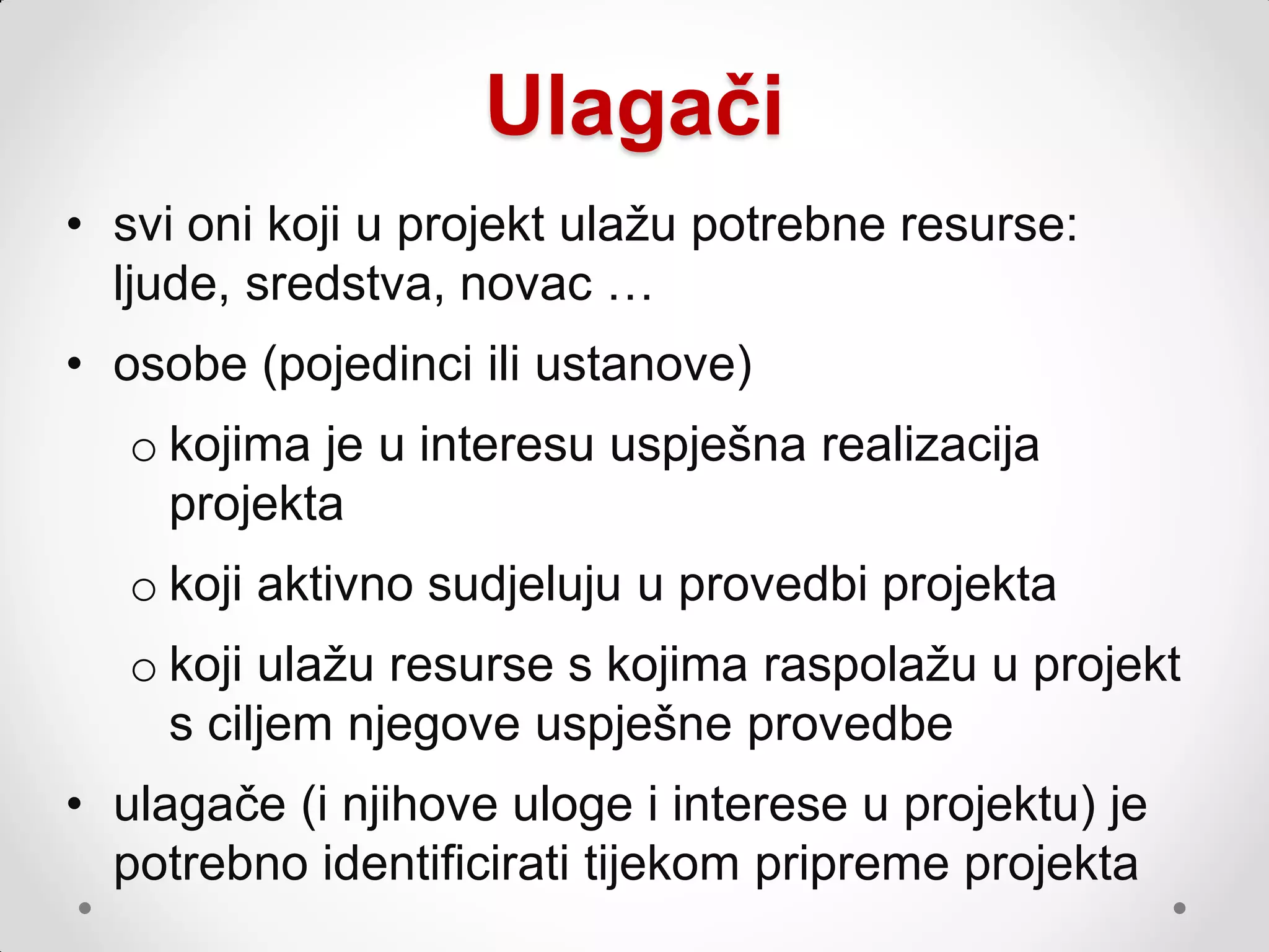 Ulagači
• svi oni koji u projekt ulaţu potrebne resurse:
  ljude, sredstva, novac …
• osobe (pojedinci ili ustanove)
   o kojima je u interesu uspješna realizacija
     projekta
   o koji aktivno sudjeluju u provedbi projekta
   o koji ulaţu resurse s kojima raspolaţu u projekt
     s ciljem njegove uspješne provedbe
• ulagače (i njihove uloge i interese u projektu) je
  potrebno identificirati tijekom pripreme projekta
 