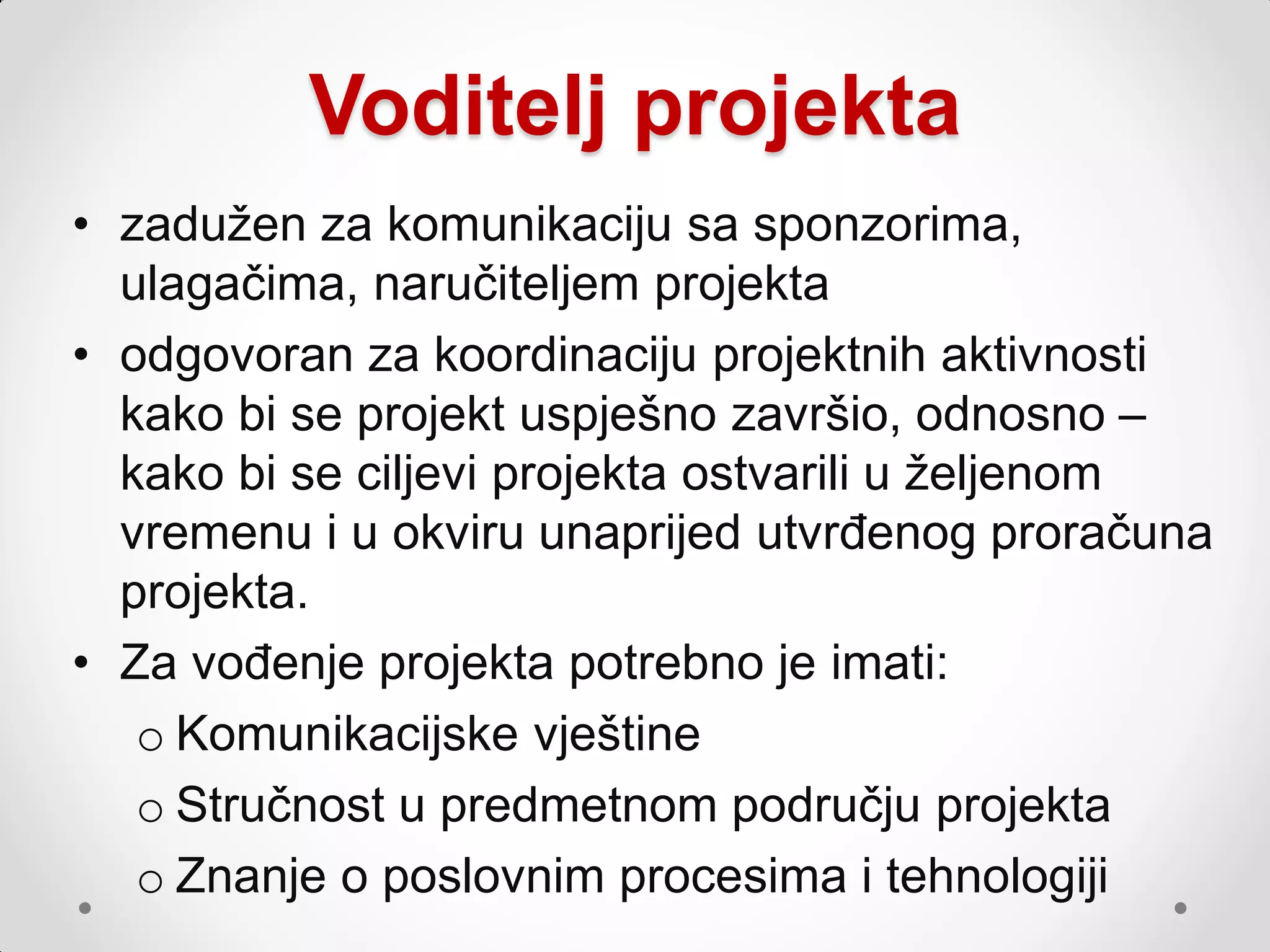 Voditelj projekta
• zaduţen za komunikaciju sa sponzorima,
  ulagačima, naručiteljem projekta
• odgovoran za koordinaciju projektnih aktivnosti
  kako bi se projekt uspješno završio, odnosno –
  kako bi se ciljevi projekta ostvarili u ţeljenom
  vremenu i u okviru unaprijed utvrđenog proračuna
  projekta.
• Za vođenje projekta potrebno je imati:
   o Komunikacijske vještine
   o Stručnost u predmetnom području projekta
   o Znanje o poslovnim procesima i tehnologiji
 