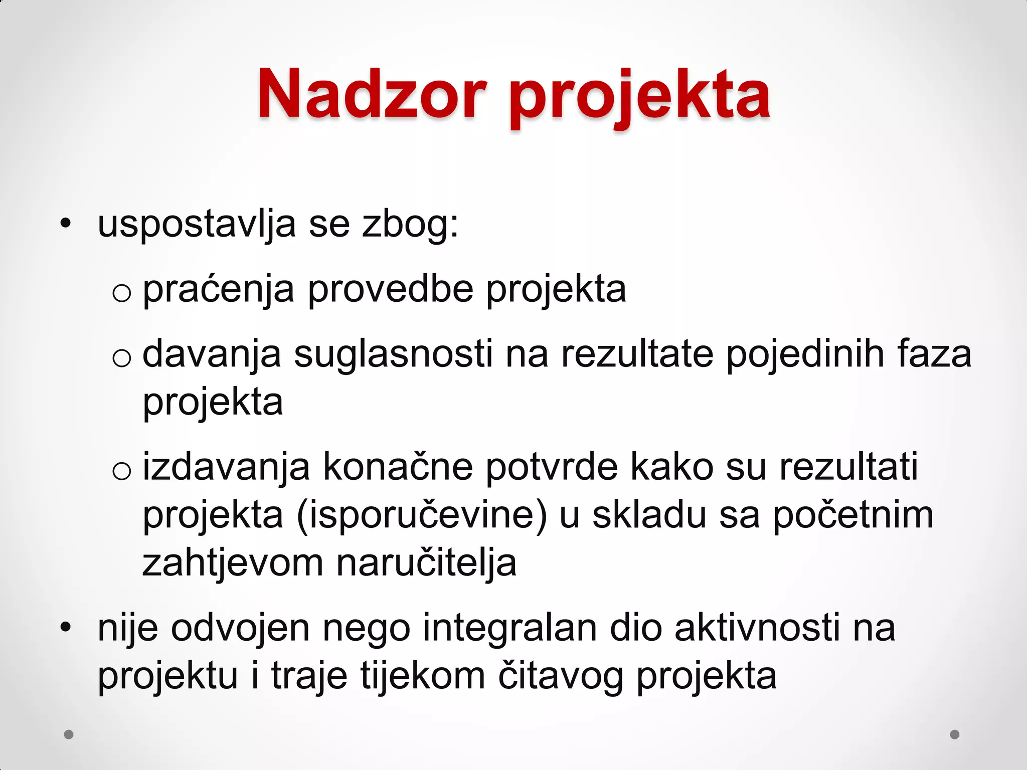 Nadzor projekta
• uspostavlja se zbog:
  o praćenja provedbe projekta
  o davanja suglasnosti na rezultate pojedinih faza
    projekta
  o izdavanja konačne potvrde kako su rezultati
    projekta (isporučevine) u skladu sa početnim
    zahtjevom naručitelja
• nije odvojen nego integralan dio aktivnosti na
  projektu i traje tijekom čitavog projekta
 