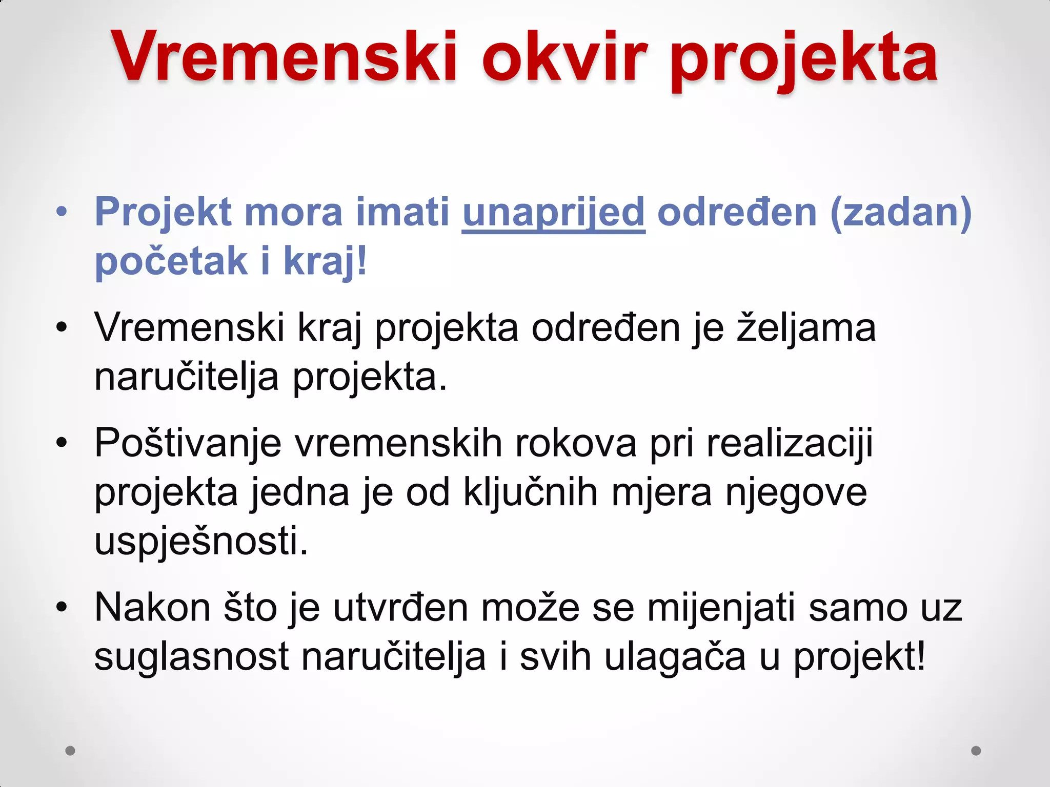 Vremenski okvir projekta

• Projekt mora imati unaprijed određen (zadan)
  početak i kraj!
• Vremenski kraj projekta određen je ţeljama
  naručitelja projekta.
• Poštivanje vremenskih rokova pri realizaciji
  projekta jedna je od ključnih mjera njegove
  uspješnosti.
• Nakon što je utvrđen moţe se mijenjati samo uz
  suglasnost naručitelja i svih ulagača u projekt!
 