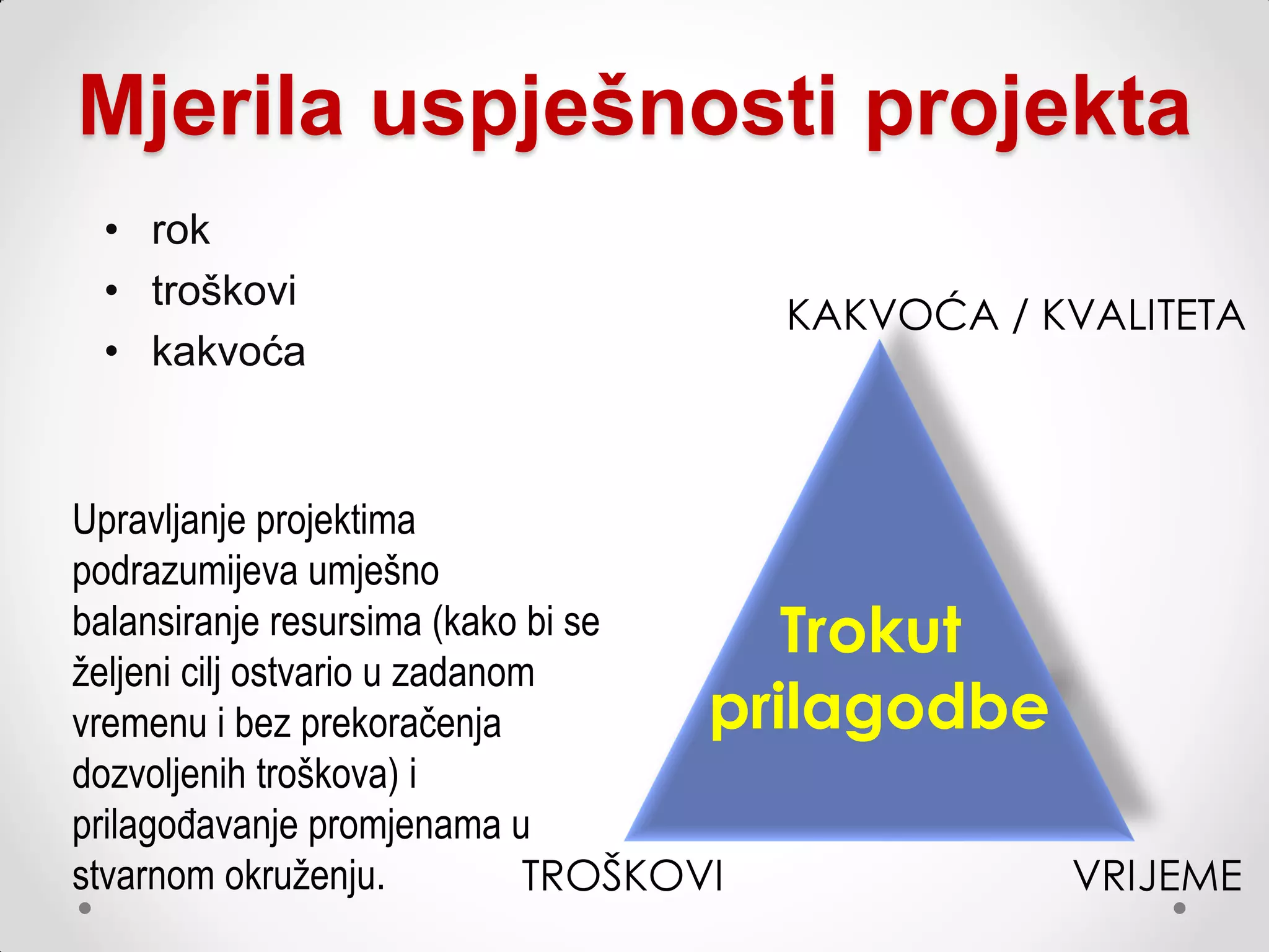 Mjerila uspješnosti projekta
 • rok
 • troškovi
                                  KAKVOĆA / KVALITETA
 • kakvoća


Upravljanje projektima
podrazumijeva umješno
balansiranje resursima (kako bi se       Trokut
željeni cilj ostvario u zadanom
vremenu i bez prekoračenja            prilagodbe
dozvoljenih troškova) i
prilagođavanje promjenama u
stvarnom okruženju.            TROŠKOVI          VRIJEME
 