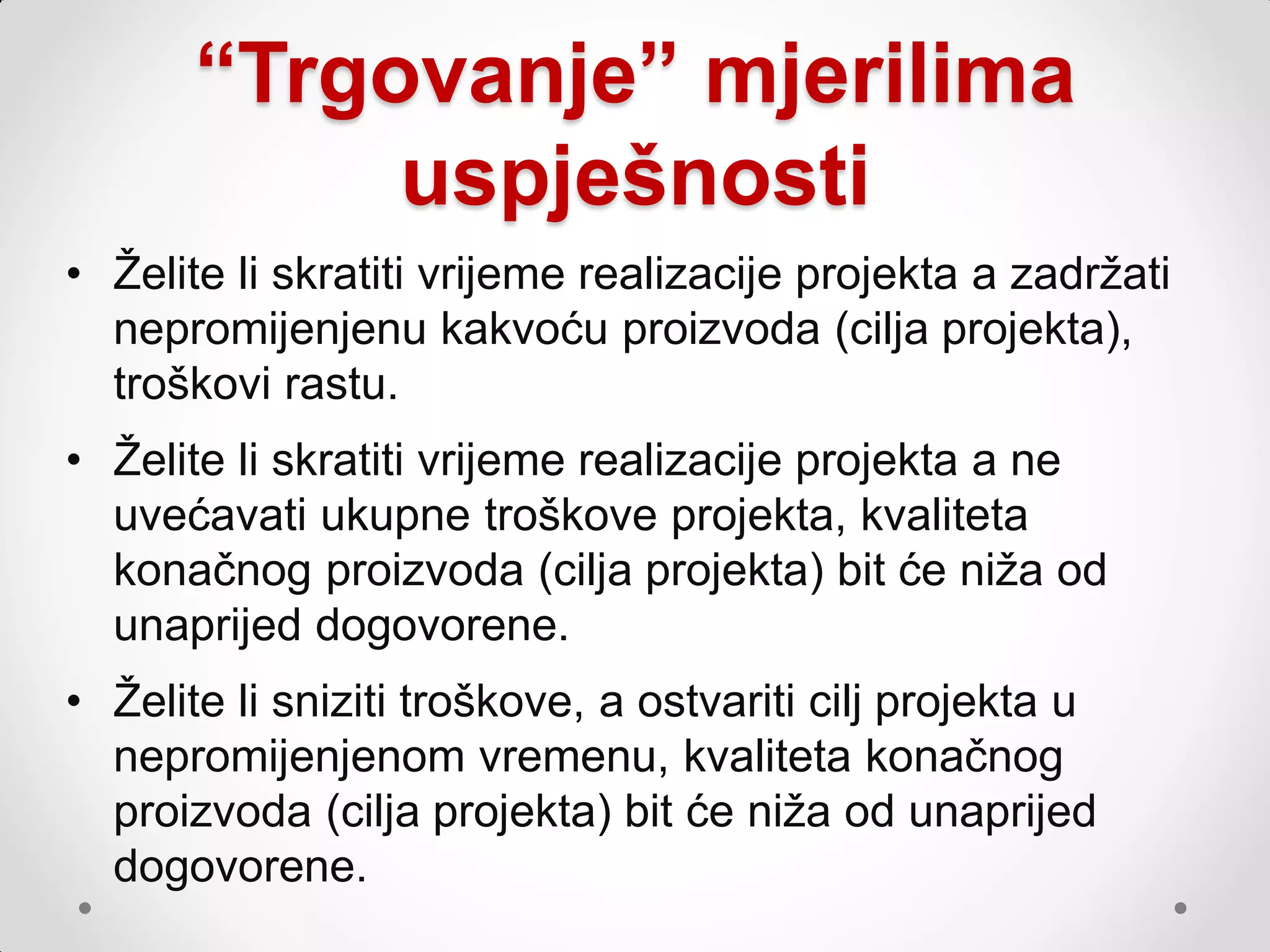 “Trgovanje” mjerilima
            uspješnosti
• Ţelite li skratiti vrijeme realizacije projekta a zadrţati
  nepromijenjenu kakvoću proizvoda (cilja projekta),
  troškovi rastu.
• Ţelite li skratiti vrijeme realizacije projekta a ne
  uvećavati ukupne troškove projekta, kvaliteta
  konačnog proizvoda (cilja projekta) bit će niţa od
  unaprijed dogovorene.
• Ţelite li sniziti troškove, a ostvariti cilj projekta u
  nepromijenjenom vremenu, kvaliteta konačnog
  proizvoda (cilja projekta) bit će niţa od unaprijed
  dogovorene.
 
