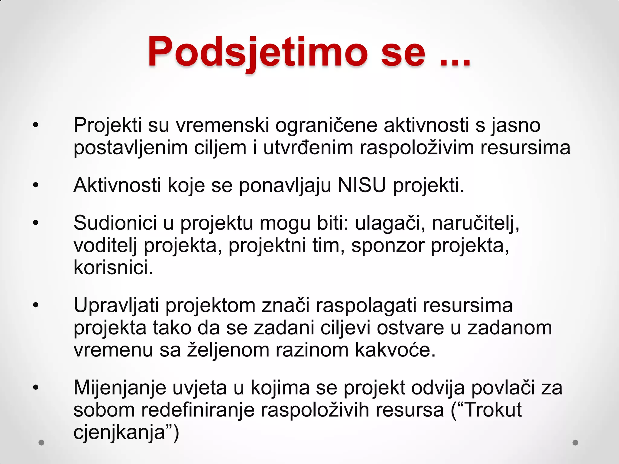Podsjetimo se ...
•   Projekti su vremenski ograničene aktivnosti s jasno
    postavljenim ciljem i utvrđenim raspoloţivim resursima
•   Aktivnosti koje se ponavljaju NISU projekti.
•   Sudionici u projektu mogu biti: ulagači, naručitelj,
    voditelj projekta, projektni tim, sponzor projekta,
    korisnici.
•   Upravljati projektom znači raspolagati resursima
    projekta tako da se zadani ciljevi ostvare u zadanom
    vremenu sa ţeljenom razinom kakvoće.
•   Mijenjanje uvjeta u kojima se projekt odvija povlači za
    sobom redefiniranje raspoloţivih resursa (“Trokut
    cjenjkanja”)
 