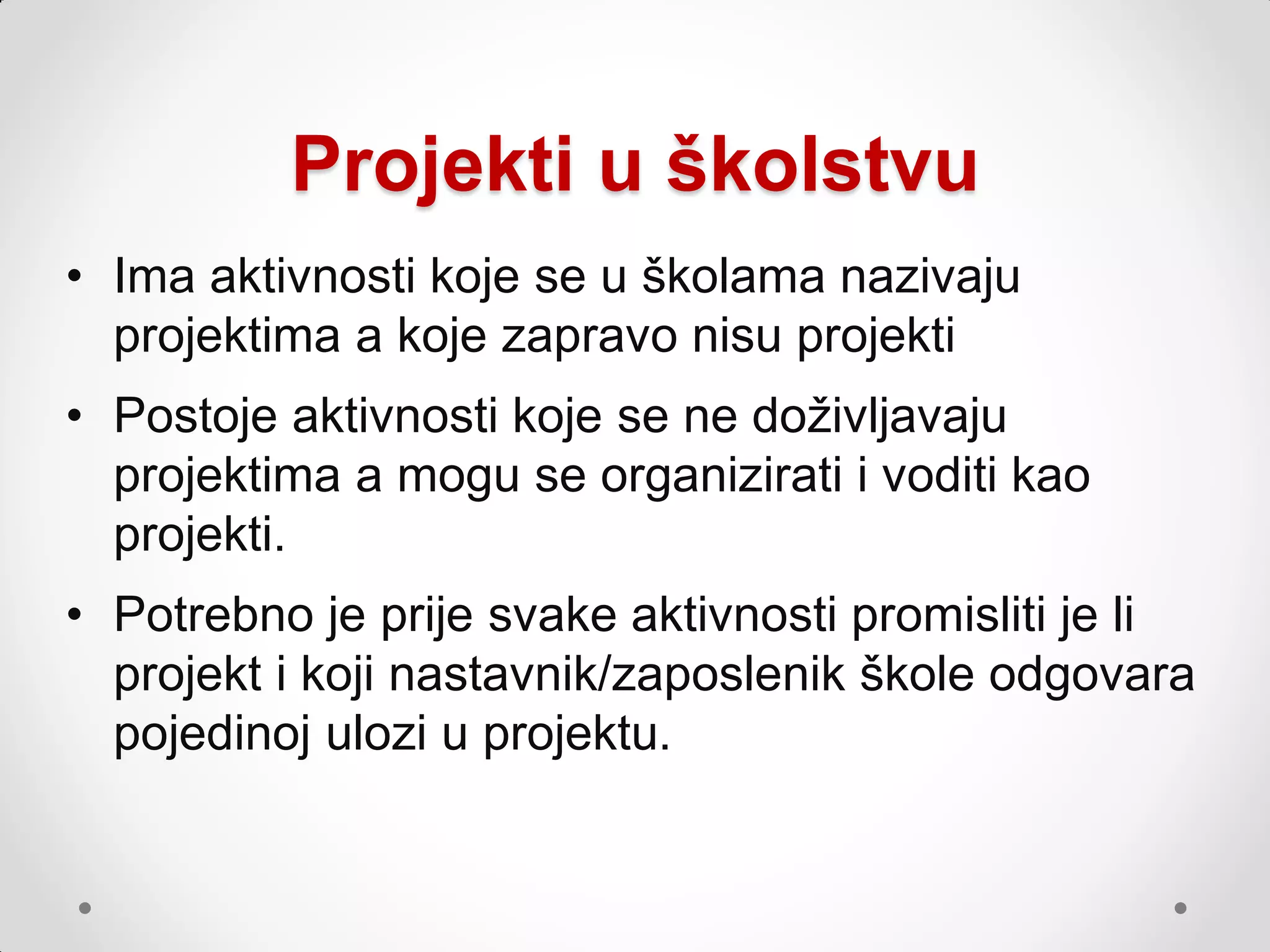 Projekti u školstvu
• Ima aktivnosti koje se u školama nazivaju
  projektima a koje zapravo nisu projekti
• Postoje aktivnosti koje se ne doţivljavaju
  projektima a mogu se organizirati i voditi kao
  projekti.
• Potrebno je prije svake aktivnosti promisliti je li
  projekt i koji nastavnik/zaposlenik škole odgovara
  pojedinoj ulozi u projektu.
 