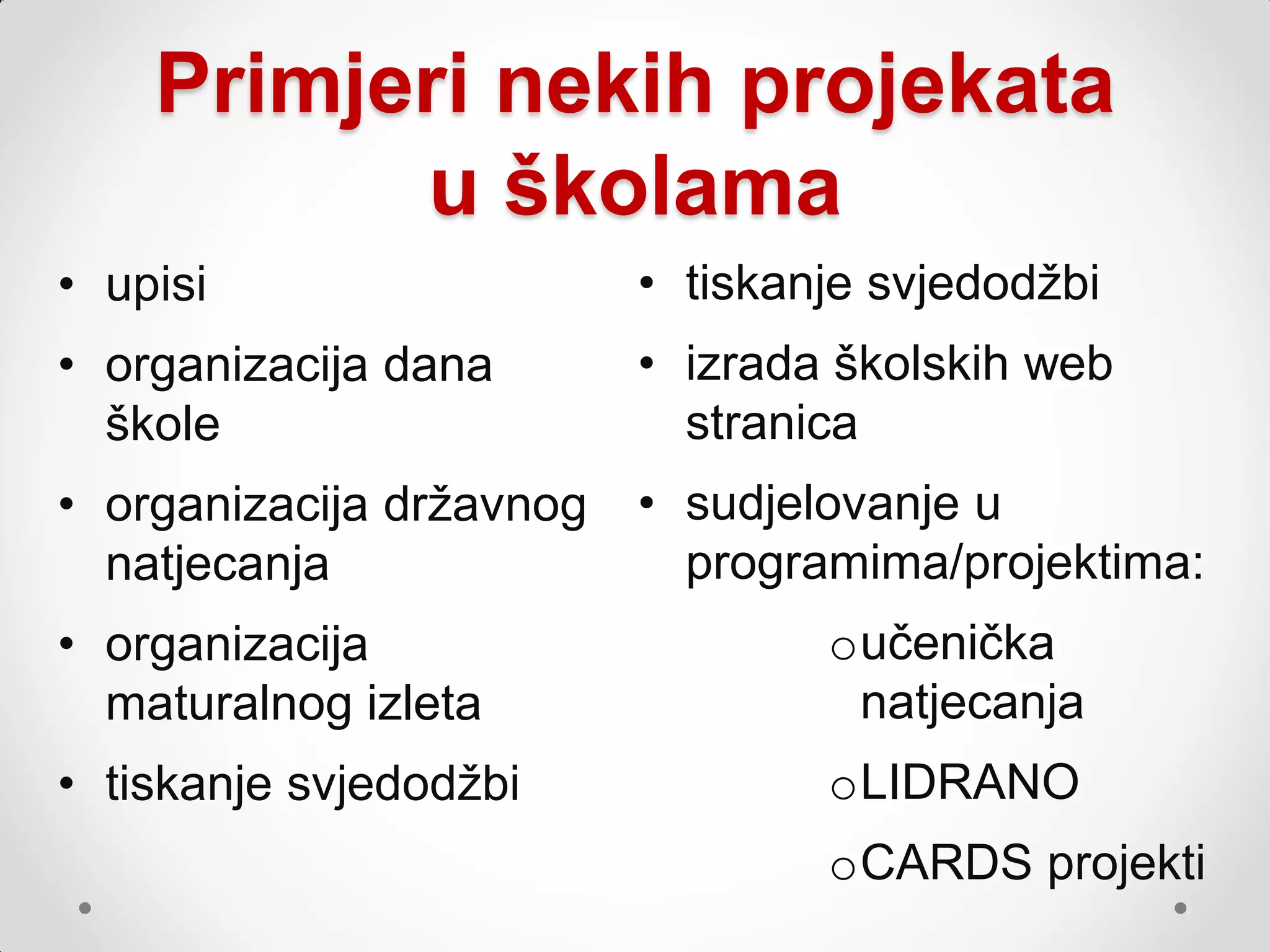Primjeri nekih projekata
          u školama
• upisi                   • tiskanje svjedodţbi
• organizacija dana       • izrada školskih web
  škole                     stranica
• organizacija drţavnog   • sudjelovanje u
  natjecanja                programima/projektima:
• organizacija                    oučenička
  maturalnog izleta                natjecanja
• tiskanje svjedodţbi             oLIDRANO
                                  oCARDS projekti
 