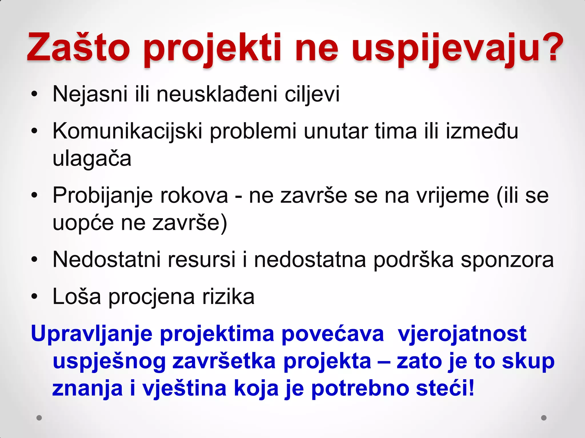 Zašto projekti ne uspijevaju?
• Nejasni ili neusklađeni ciljevi
• Komunikacijski problemi unutar tima ili između
  ulagača
• Probijanje rokova - ne završe se na vrijeme (ili se
  uopće ne završe)
• Nedostatni resursi i nedostatna podrška sponzora
• Loša procjena rizika
Upravljanje projektima povećava vjerojatnost
 uspješnog završetka projekta – zato je to skup
 znanja i vještina koja je potrebno steći!
 