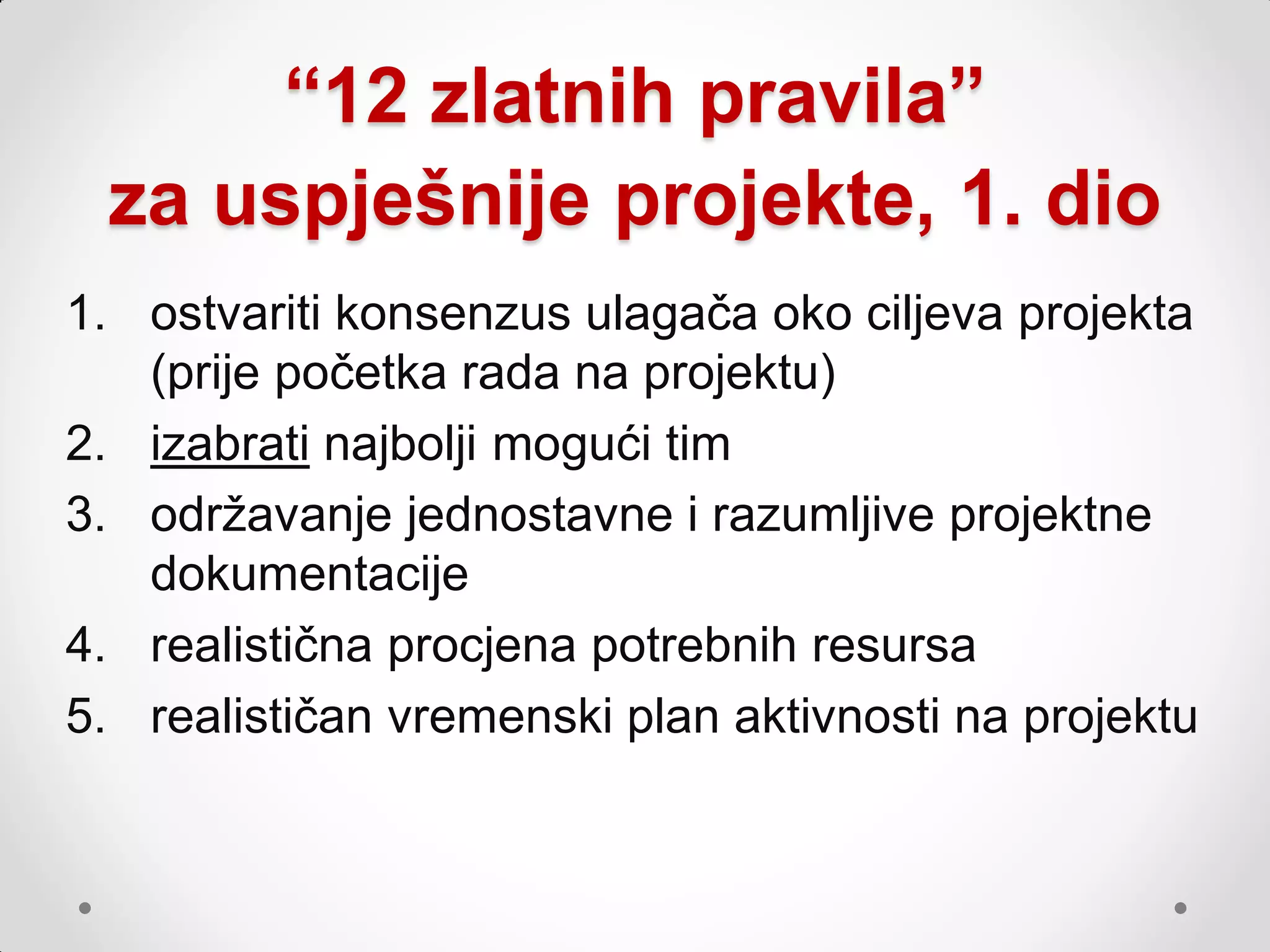 “12 zlatnih pravila”
 za uspješnije projekte, 1. dio
1. ostvariti konsenzus ulagača oko ciljeva projekta
   (prije početka rada na projektu)
2. izabrati najbolji mogući tim
3. odrţavanje jednostavne i razumljive projektne
   dokumentacije
4. realistična procjena potrebnih resursa
5. realističan vremenski plan aktivnosti na projektu
 