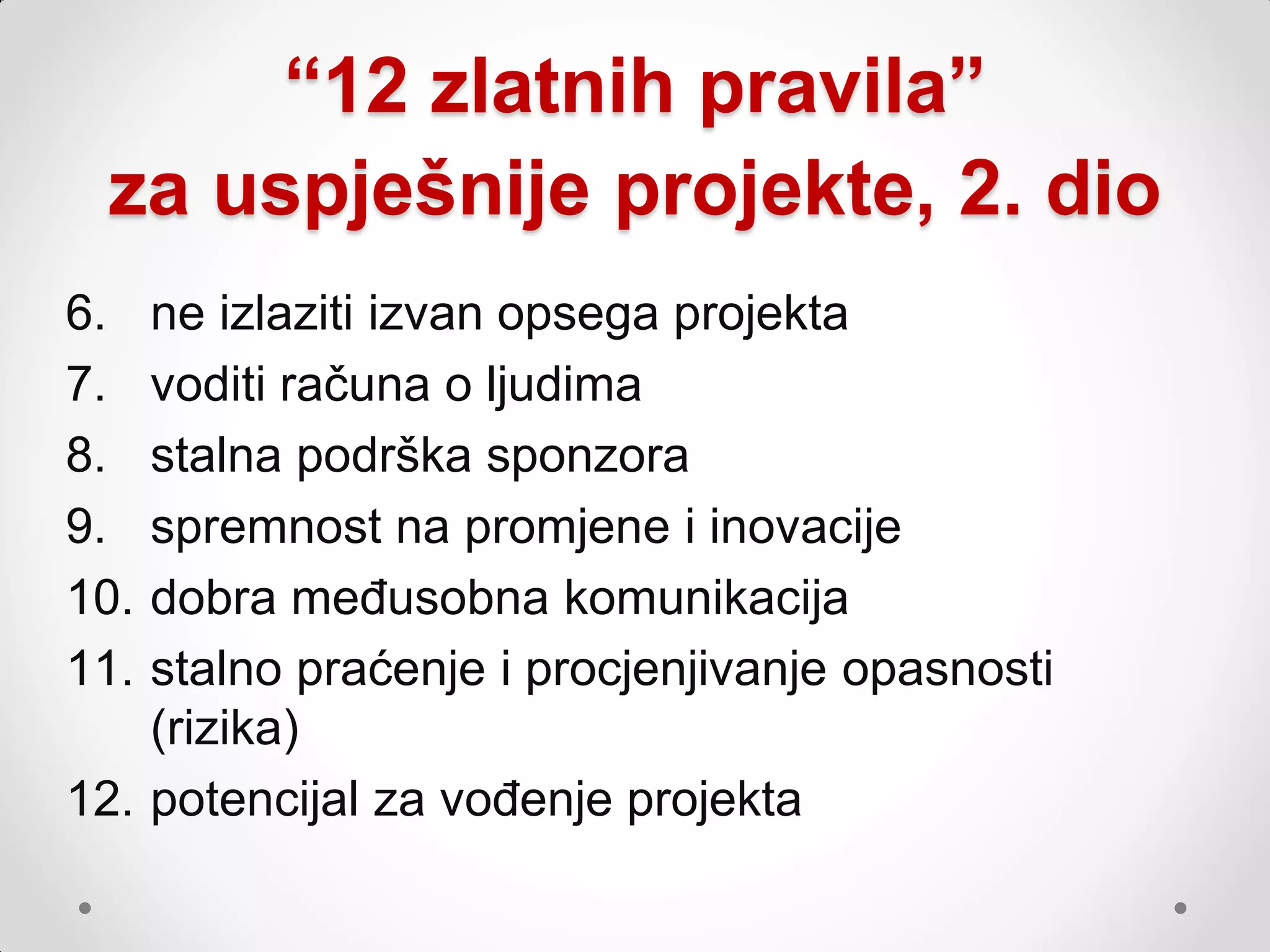 “12 zlatnih pravila”
 za uspješnije projekte, 2. dio
6.  ne izlaziti izvan opsega projekta
7.  voditi računa o ljudima
8.  stalna podrška sponzora
9.  spremnost na promjene i inovacije
10. dobra međusobna komunikacija
11. stalno praćenje i procjenjivanje opasnosti
    (rizika)
12. potencijal za vođenje projekta
 