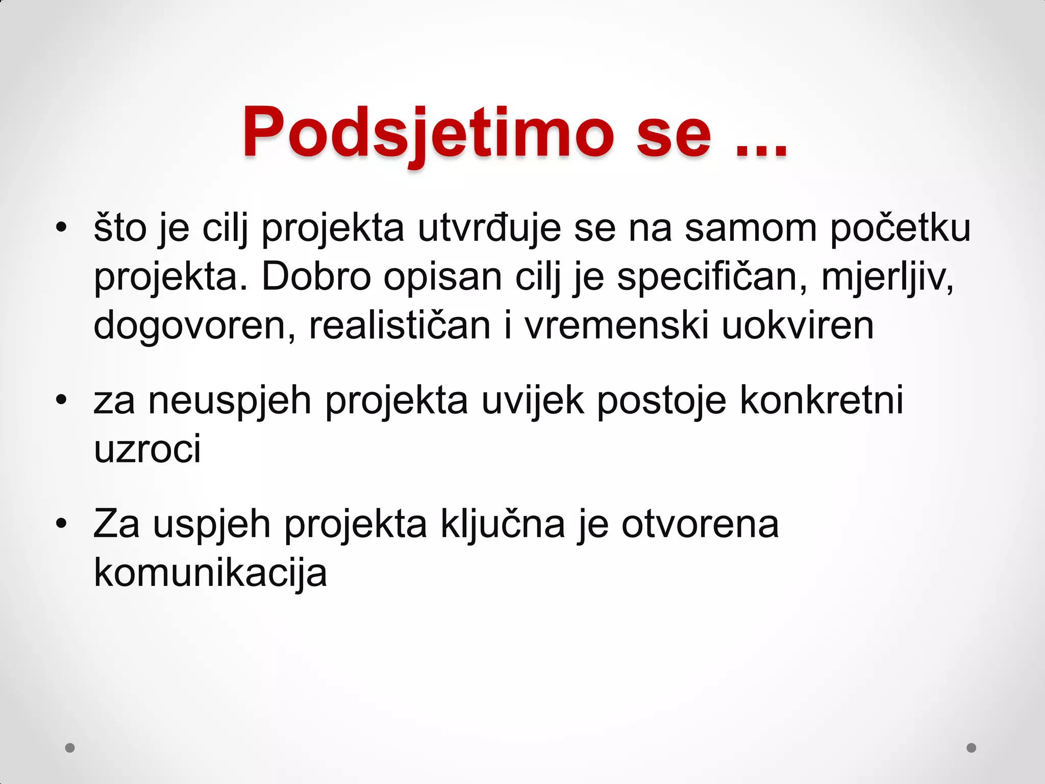 Podsjetimo se ...
• što je cilj projekta utvrđuje se na samom početku
  projekta. Dobro opisan cilj je specifičan, mjerljiv,
  dogovoren, realističan i vremenski uokviren
• za neuspjeh projekta uvijek postoje konkretni
  uzroci
• Za uspjeh projekta ključna je otvorena
  komunikacija
 