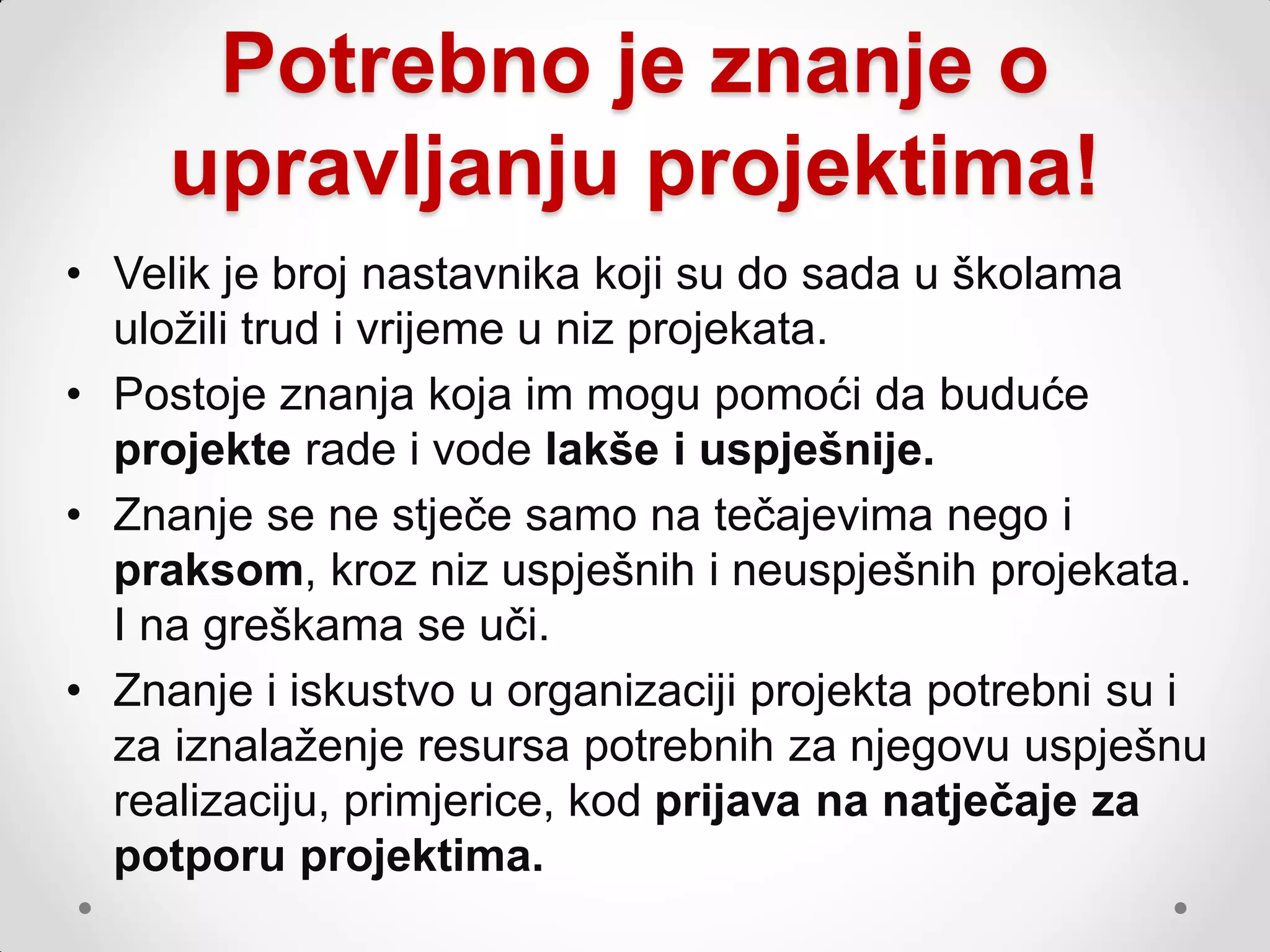 Potrebno je znanje o
     upravljanju projektima!
• Velik je broj nastavnika koji su do sada u školama
  uloţili trud i vrijeme u niz projekata.
• Postoje znanja koja im mogu pomoći da buduće
  projekte rade i vode lakše i uspješnije.
• Znanje se ne stječe samo na tečajevima nego i
  praksom, kroz niz uspješnih i neuspješnih projekata.
  I na greškama se uči.
• Znanje i iskustvo u organizaciji projekta potrebni su i
  za iznalaţenje resursa potrebnih za njegovu uspješnu
  realizaciju, primjerice, kod prijava na natječaje za
  potporu projektima.
 