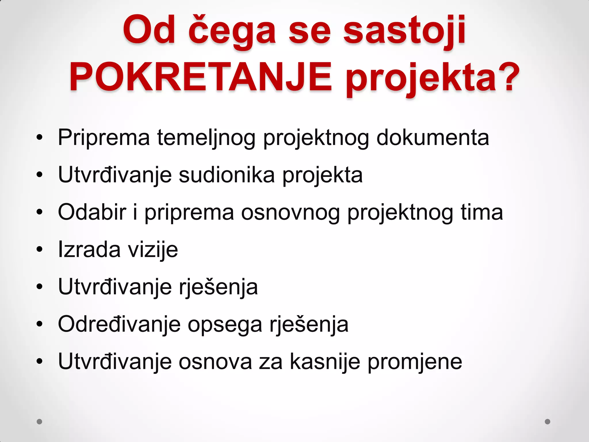 Od čega se sastoji
   POKRETANJE projekta?
• Priprema temeljnog projektnog dokumenta
• Utvrđivanje sudionika projekta
• Odabir i priprema osnovnog projektnog tima
• Izrada vizije
• Utvrđivanje rješenja
• Određivanje opsega rješenja
• Utvrđivanje osnova za kasnije promjene
 