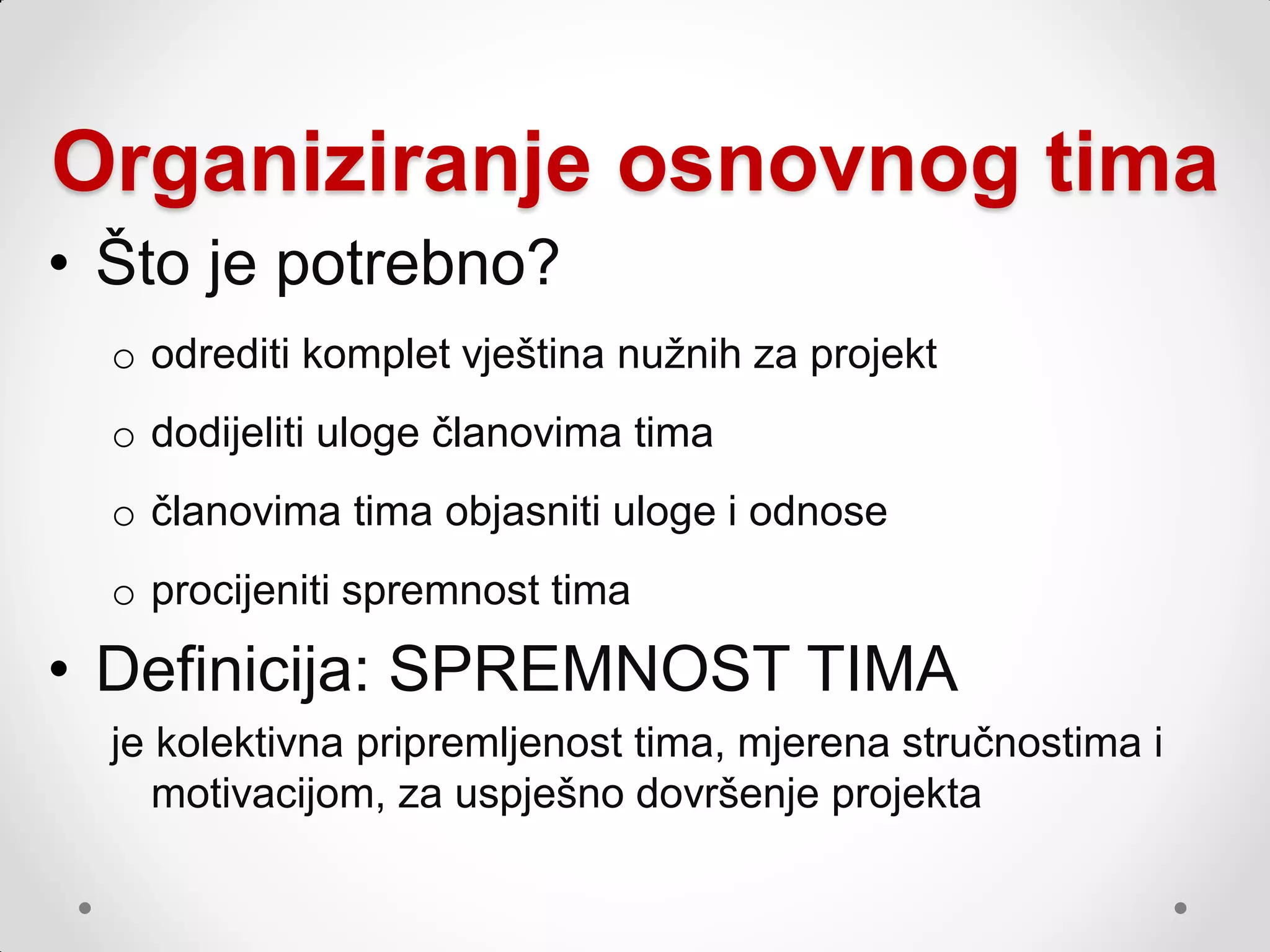 Organiziranje osnovnog tima
• Što je potrebno?
  o odrediti komplet vještina nuţnih za projekt
  o dodijeliti uloge članovima tima
  o članovima tima objasniti uloge i odnose
  o procijeniti spremnost tima

• Definicija: SPREMNOST TIMA
  je kolektivna pripremljenost tima, mjerena stručnostima i
     motivacijom, za uspješno dovršenje projekta
 