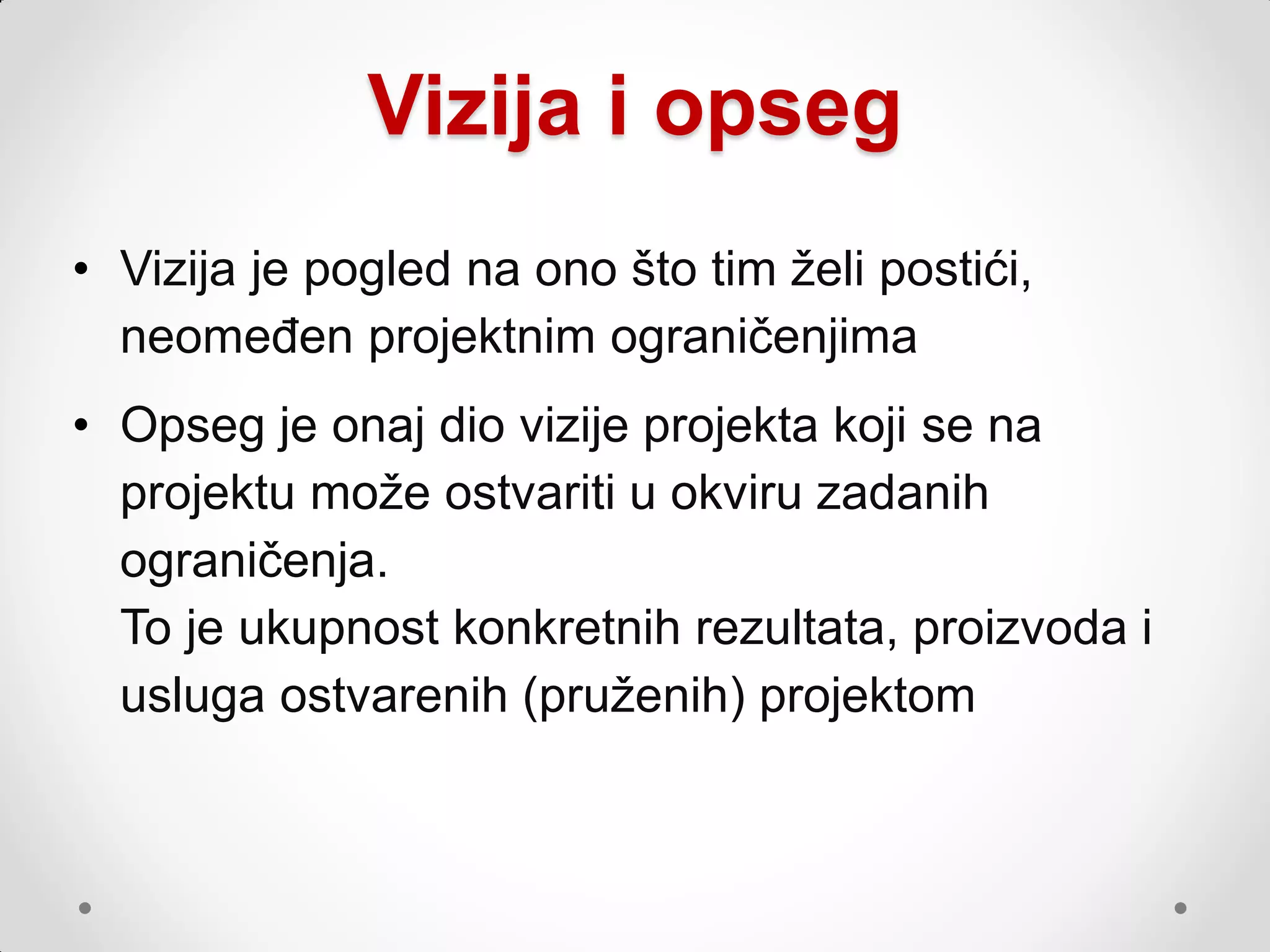 Vizija i opseg
• Vizija je pogled na ono što tim ţeli postići,
  neomeđen projektnim ograničenjima
• Opseg je onaj dio vizije projekta koji se na
  projektu moţe ostvariti u okviru zadanih
  ograničenja.
  To je ukupnost konkretnih rezultata, proizvoda i
  usluga ostvarenih (pruţenih) projektom
 