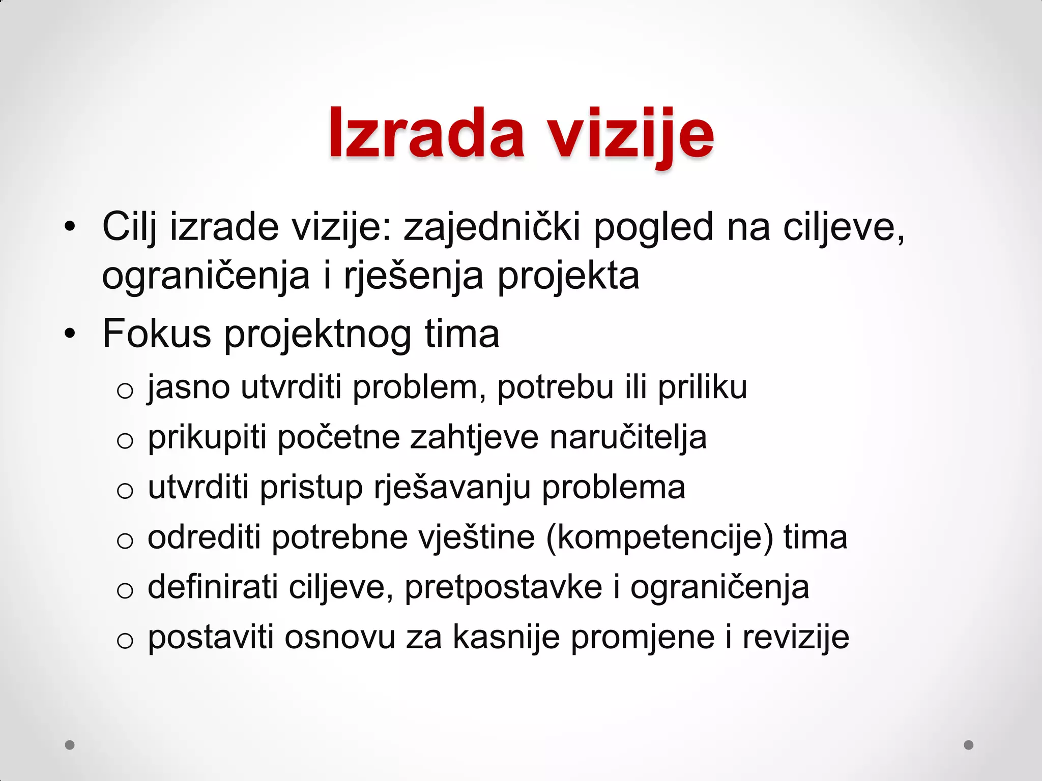 Izrada vizije
• Cilj izrade vizije: zajednički pogled na ciljeve,
  ograničenja i rješenja projekta
• Fokus projektnog tima
   o   jasno utvrditi problem, potrebu ili priliku
   o   prikupiti početne zahtjeve naručitelja
   o   utvrditi pristup rješavanju problema
   o   odrediti potrebne vještine (kompetencije) tima
   o   definirati ciljeve, pretpostavke i ograničenja
   o   postaviti osnovu za kasnije promjene i revizije
 