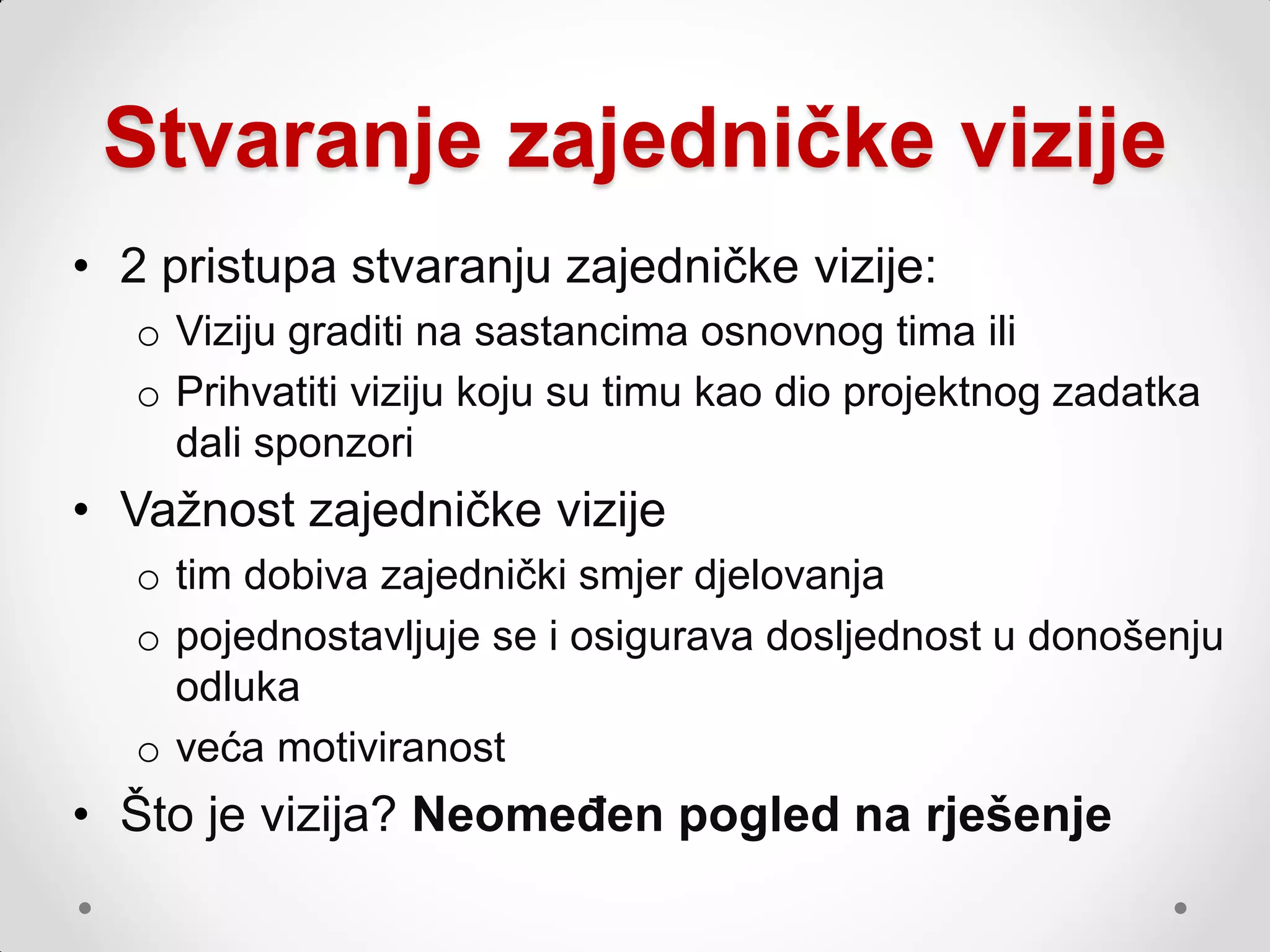 Stvaranje zajedničke vizije
• 2 pristupa stvaranju zajedničke vizije:
   o Viziju graditi na sastancima osnovnog tima ili
   o Prihvatiti viziju koju su timu kao dio projektnog zadatka
     dali sponzori
• Vaţnost zajedničke vizije
   o tim dobiva zajednički smjer djelovanja
   o pojednostavljuje se i osigurava dosljednost u donošenju
     odluka
   o veća motiviranost
• Što je vizija? Neomeđen pogled na rješenje
 