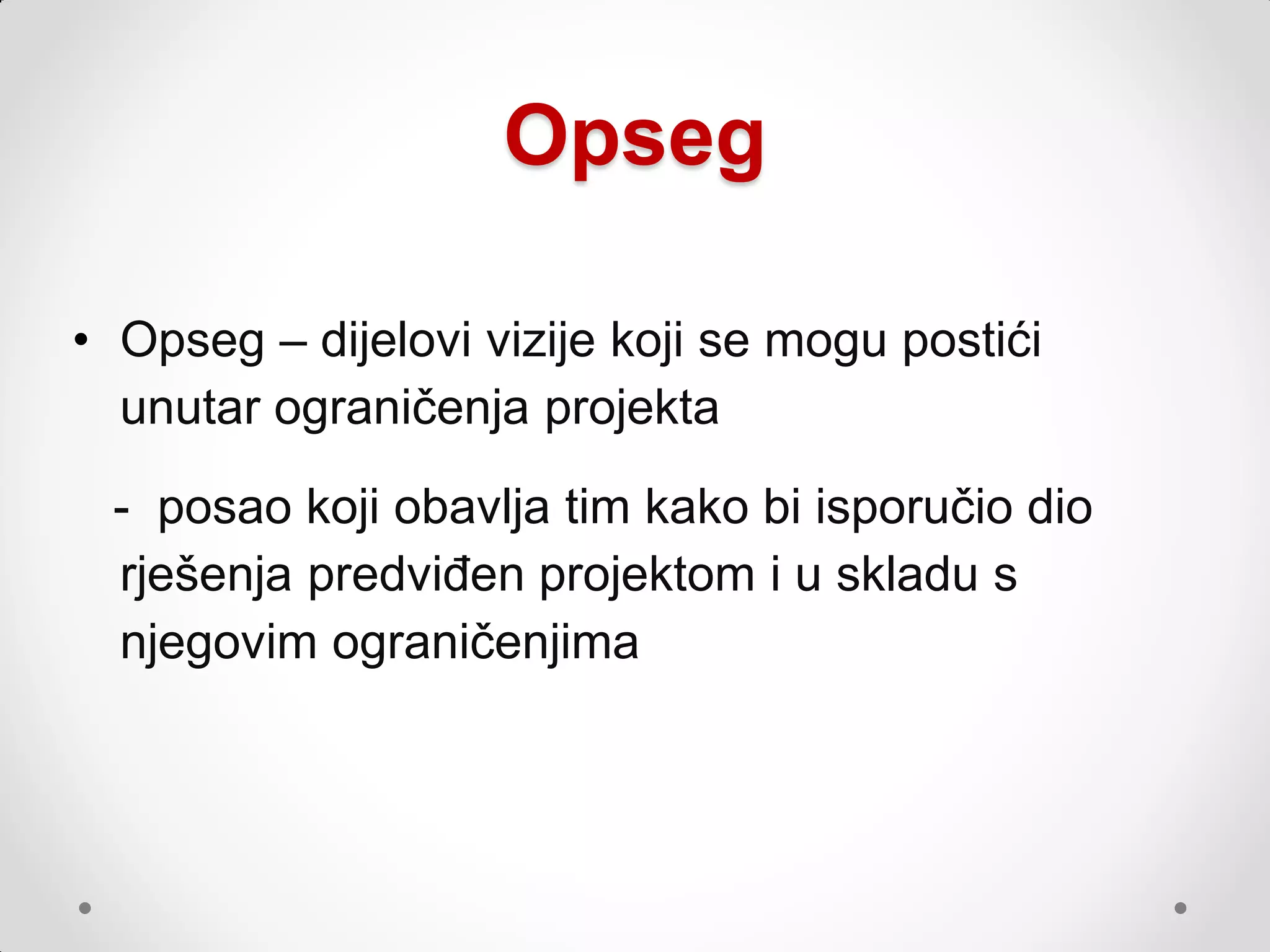 Opseg

• Opseg – dijelovi vizije koji se mogu postići
  unutar ograničenja projekta

 - posao koji obavlja tim kako bi isporučio dio
 rješenja predviđen projektom i u skladu s
 njegovim ograničenjima
 