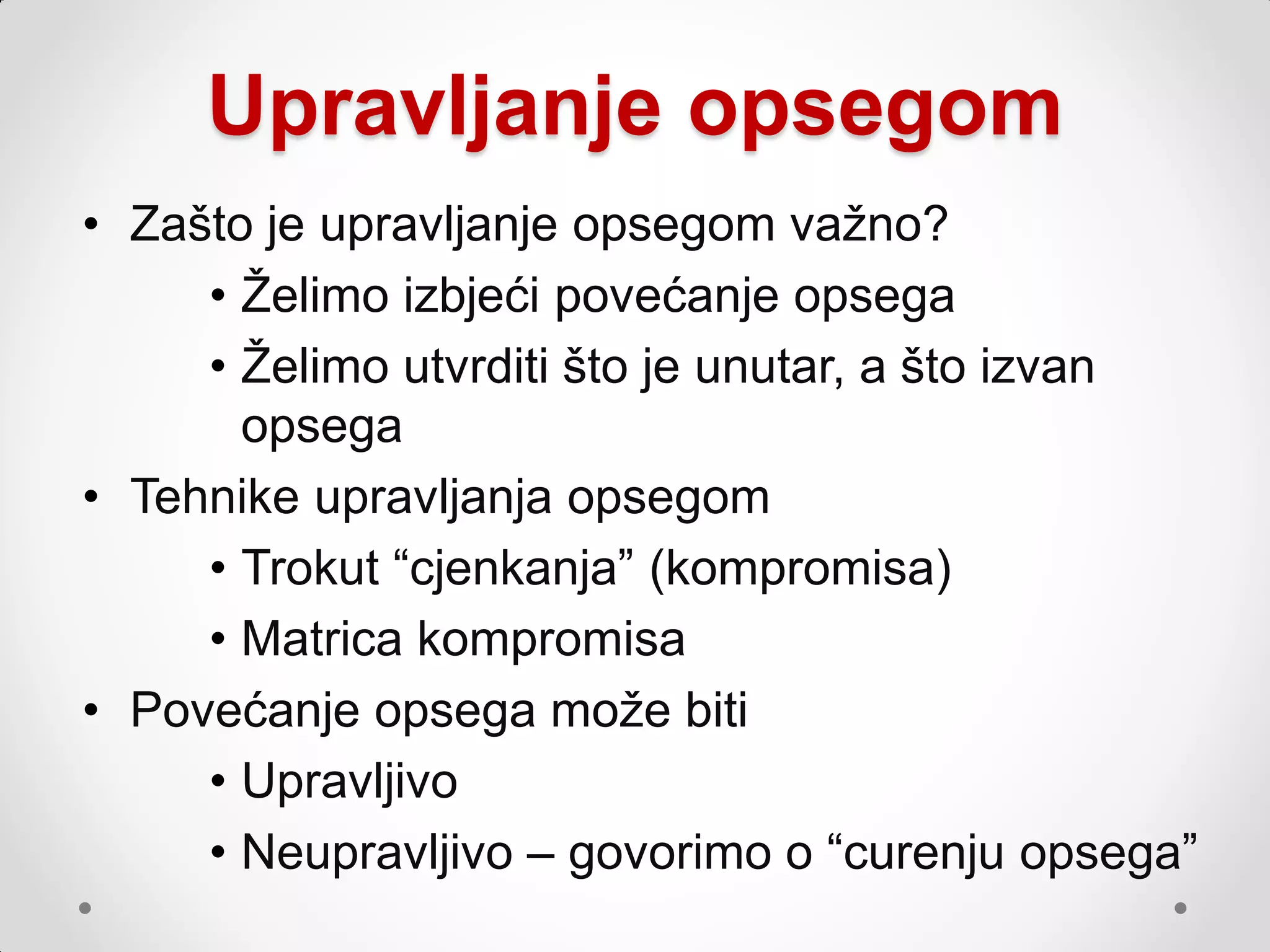 Upravljanje opsegom
• Zašto je upravljanje opsegom vaţno?
     • Ţelimo izbjeći povećanje opsega
     • Ţelimo utvrditi što je unutar, a što izvan
       opsega
• Tehnike upravljanja opsegom
     • Trokut “cjenkanja” (kompromisa)
     • Matrica kompromisa
• Povećanje opsega moţe biti
     • Upravljivo
     • Neupravljivo – govorimo o “curenju opsega”
 