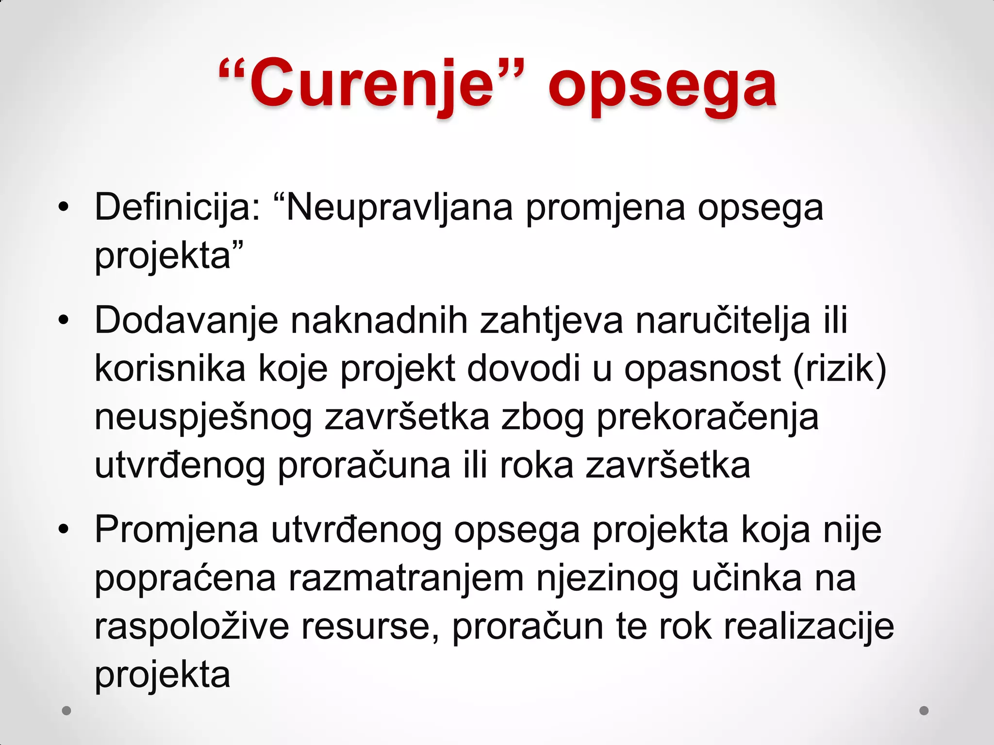 “Curenje” opsega
• Definicija: “Neupravljana promjena opsega
  projekta”
• Dodavanje naknadnih zahtjeva naručitelja ili
  korisnika koje projekt dovodi u opasnost (rizik)
  neuspješnog završetka zbog prekoračenja
  utvrđenog proračuna ili roka završetka
• Promjena utvrđenog opsega projekta koja nije
  popraćena razmatranjem njezinog učinka na
  raspoloţive resurse, proračun te rok realizacije
  projekta
 
