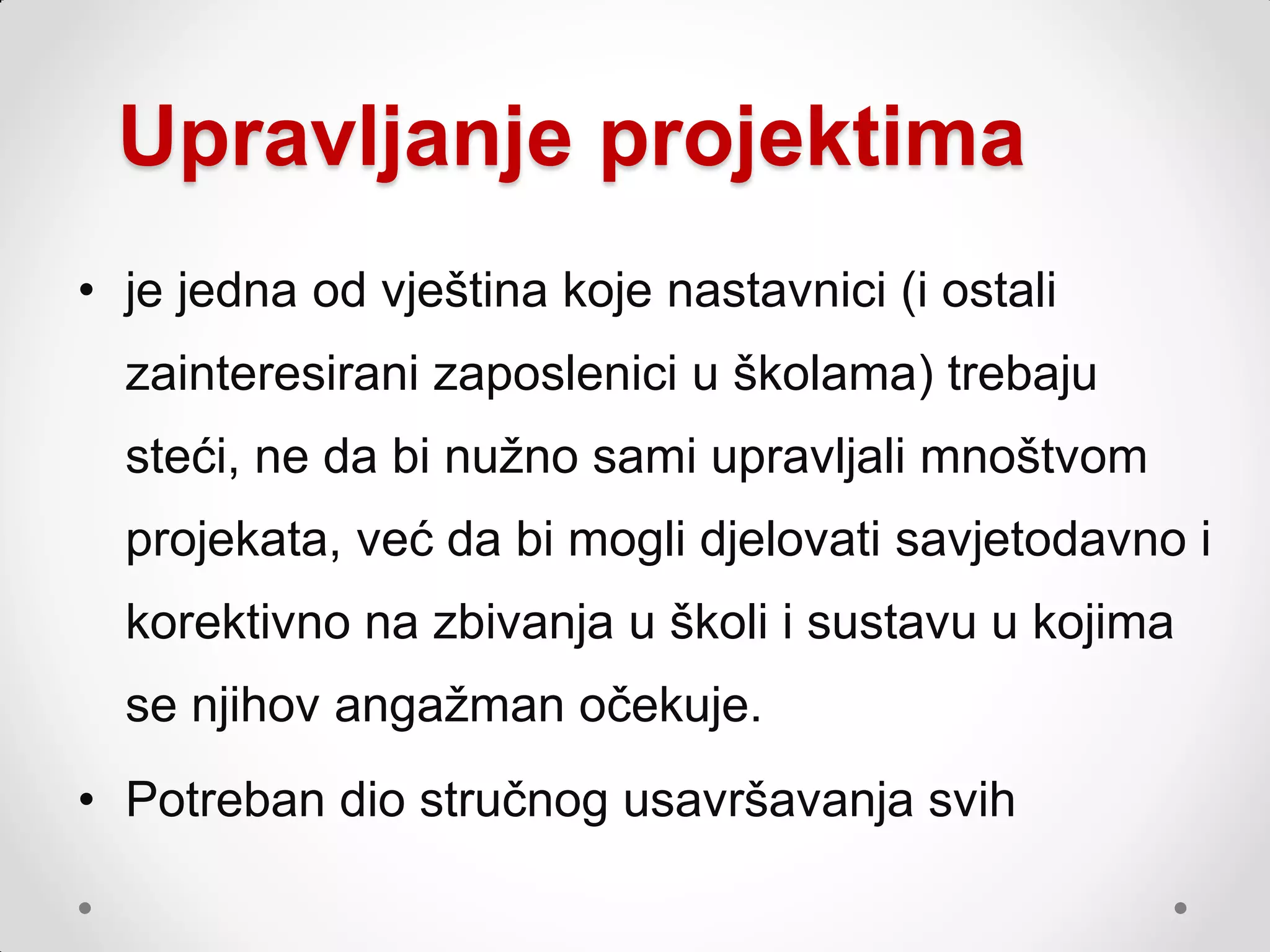 Upravljanje projektima
• je jedna od vještina koje nastavnici (i ostali
  zainteresirani zaposlenici u školama) trebaju
  steći, ne da bi nuţno sami upravljali mnoštvom
  projekata, već da bi mogli djelovati savjetodavno i
  korektivno na zbivanja u školi i sustavu u kojima
  se njihov angaţman očekuje.
• Potreban dio stručnog usavršavanja svih
 