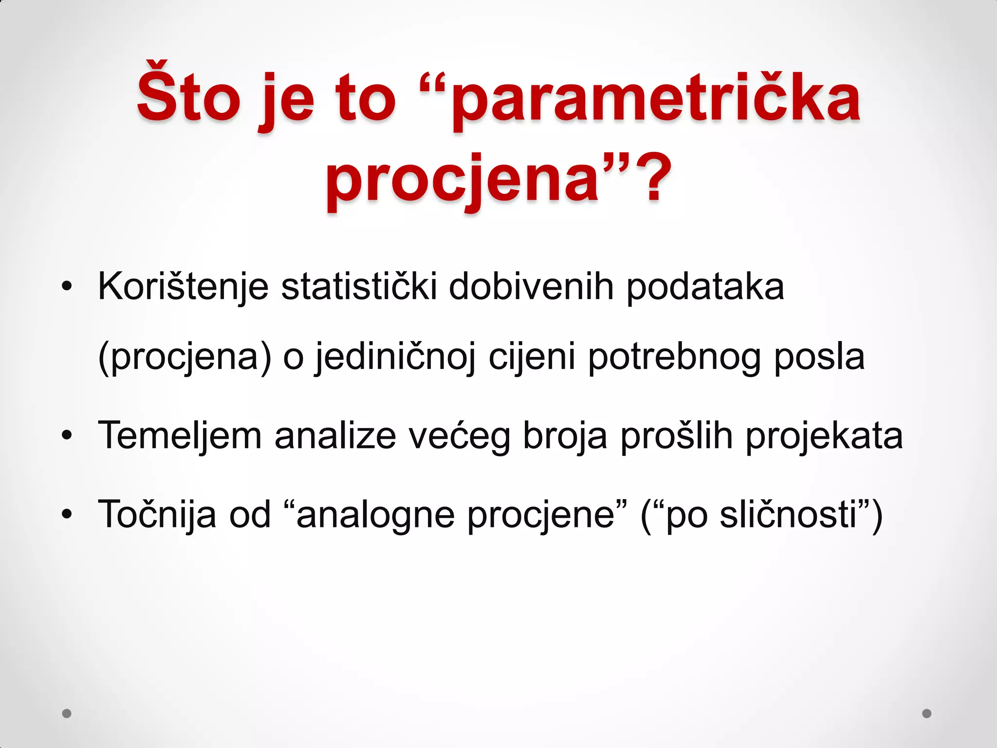 Što je to “parametrička
          procjena”?
• Korištenje statistički dobivenih podataka
  (procjena) o jediničnoj cijeni potrebnog posla

• Temeljem analize većeg broja prošlih projekata

• Točnija od “analogne procjene” (“po sličnosti”)
 