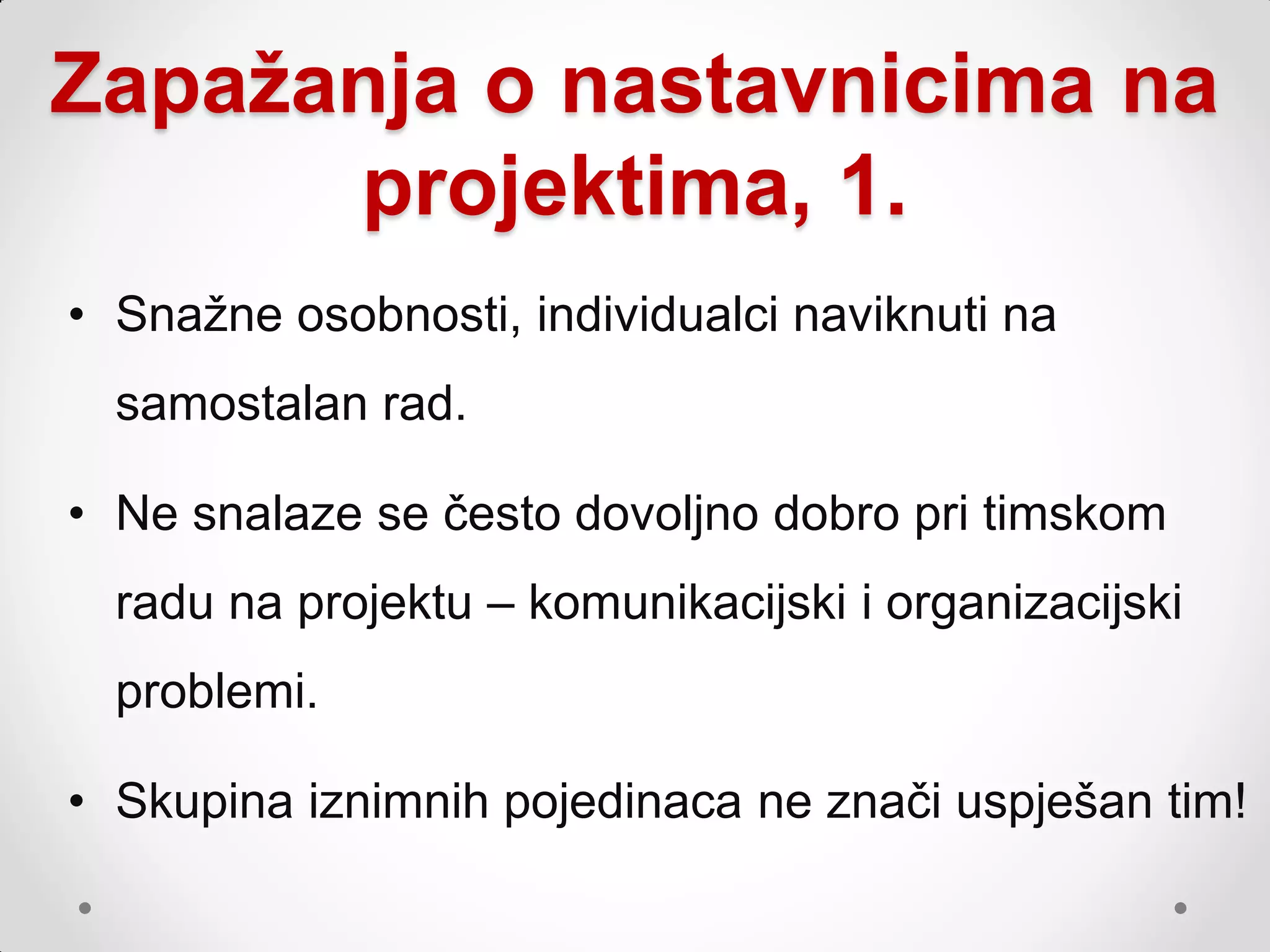 Zapažanja o nastavnicima na
      projektima, 1.
• Snaţne osobnosti, individualci naviknuti na
  samostalan rad.

• Ne snalaze se često dovoljno dobro pri timskom
  radu na projektu – komunikacijski i organizacijski
  problemi.

• Skupina iznimnih pojedinaca ne znači uspješan tim!
 