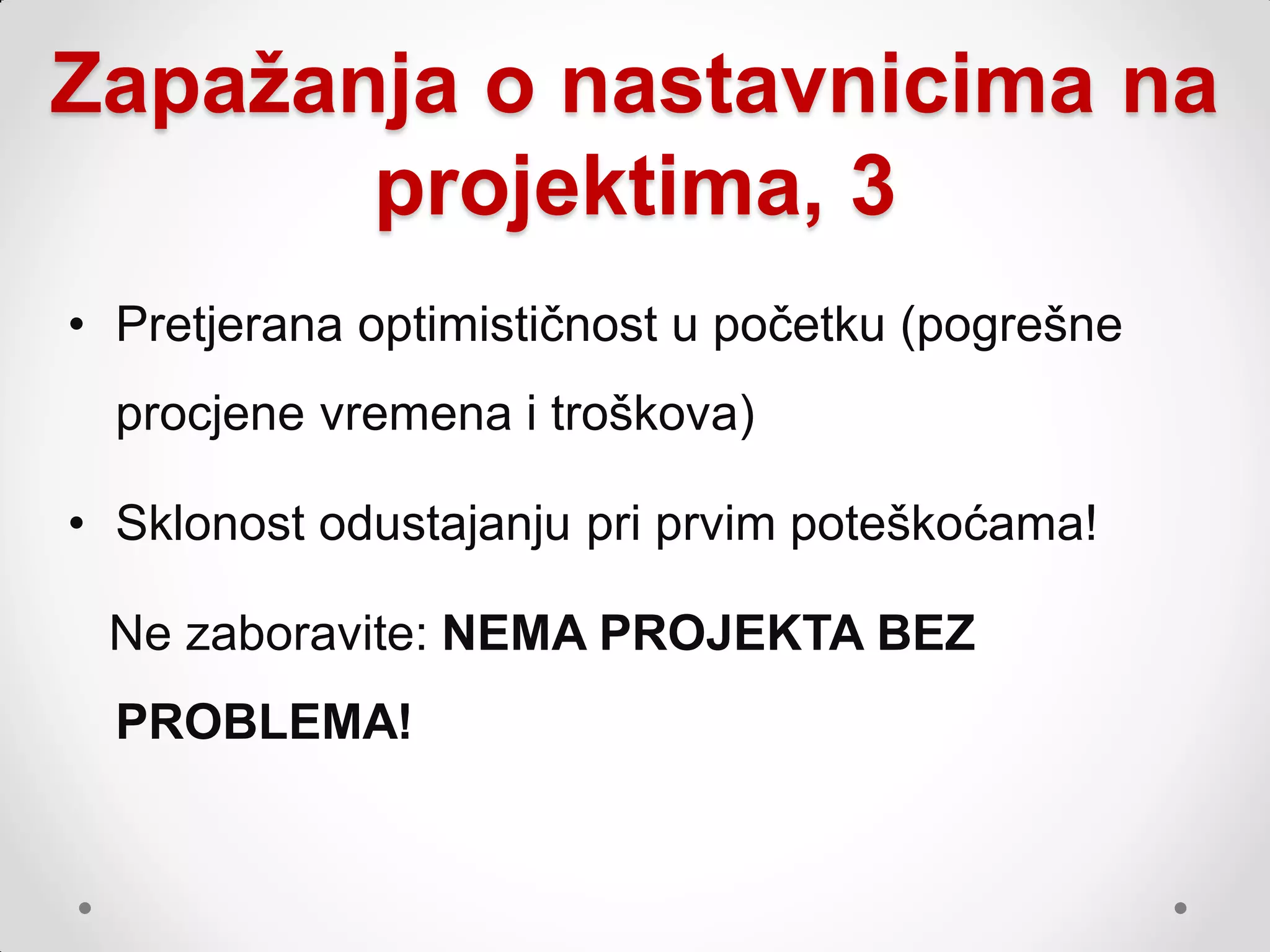 Zapažanja o nastavnicima na
       projektima, 3
• Pretjerana optimističnost u početku (pogrešne
  procjene vremena i troškova)

• Sklonost odustajanju pri prvim poteškoćama!

 Ne zaboravite: NEMA PROJEKTA BEZ
  PROBLEMA!
 
