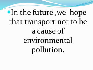 In the future ,we hope 
that transport not to be 
a cause of 
environmental 
pollution. 
 