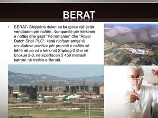 BERAT
• BERAT- Shqipëria duket se ka gjetur një tjetër
vendburim për naftën. Kompanitë për kërkimin
e naftës dhe gazit "Petromanas" dhe "Royal
Dutch Shell PLC", kanë njoftuar arritje të
rezultateve pozitive për praninë e naftës së
lehtë në zonat e kërkimit Shpirag-2 dhe në
Bllokun 2-3, në sipërfaqen 3 450 metrash
katrorë në rrethin e Beratit.
 