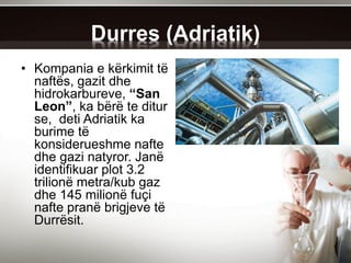 Durres (Adriatik)
• Kompania e kërkimit të
naftës, gazit dhe
hidrokarbureve, “San
Leon”, ka bërë te ditur
se, deti Adriatik ka
burime të
konsiderueshme nafte
dhe gazi natyror. Janë
identifikuar plot 3.2
trilionë metra/kub gaz
dhe 145 milionë fuçi
nafte pranë brigjeve të
Durrësit.
 
