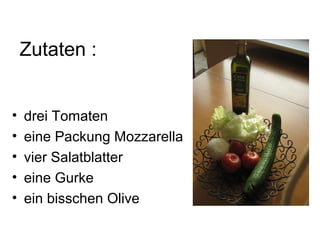 Zutaten :


•   drei Tomaten
•   eine Packung Mozzarella
•   vier Salatblatter
•   eine Gurke
•   ein bisschen Olive
 