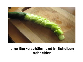 eine Gurke schälen und in Scheiben
            schneiden
 