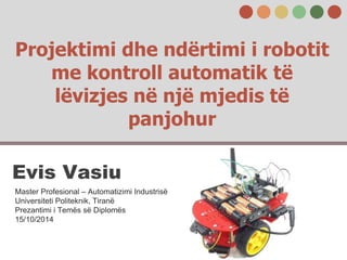 Projektimi dhe ndërtimi i robotit
me kontroll automatik të
lëvizjes në një mjedis të
panjohur
Evis Vasiu
Master Profesional – Automatizimi Industrisë
Universiteti Politeknik, Tiranë
Prezantimi i Temës së Diplomës
15/10/2014
 