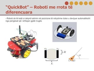 “QuickBot” – Roboti me rrota të
diferencuara
- Roboti do të ketë si detyrë kalimin në pozicione të ndryshme duke u devijua...