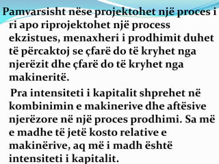 Pamvarsisht nëse projektohet një proces i
ri apo riprojektohet një process
ekzistues, menaxheri i prodhimit duhet
të përcaktoj se çfarë do të kryhet nga
njerëzit dhe çfarë do të kryhet nga
makineritë.
Pra intensiteti i kapitalit shprehet në
kombinimin e makinerive dhe aftësive
njerëzore në një proces prodhimi. Sa më
e madhe të jetë kosto relative e
makinërive, aq më i madh është
intensiteti i kapitalit.
 