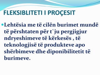 FLEKSIBLITETI I PROÇESIT
Lehtësia me të cilën burimet mundë
të përshtaten për t`ju pergjigjur
ndryeshimeve të kërkesës , të
teknologjisë të produkteve apo
shërbimeve dhe diponibilitetit të
burimeve.
 