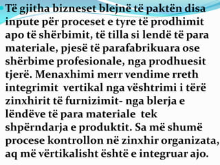 Të gjitha bizneset blejnë të paktën disa
inpute për proceset e tyre të prodhimit
apo të shërbimit, të tilla si lendë të para
materiale, pjesë të parafabrikuara ose
shërbime profesionale, nga prodhuesit
tjerë. Menaxhimi merr vendime rreth
integrimit vertikal nga vështrimi i tërë
zinxhirit të furnizimit- nga blerja e
lëndëve të para materiale tek
shpërndarja e produktit. Sa më shumë
procese kontrollon në zinxhir organizata,
aq më vërtikalisht është e integruar ajo.
 