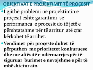 OBJEKTIVAT E PROJEKTIMIT TË PROÇESIT
I gjithë problemi në projektimin e
proçesit është garantimi se
performanca e proçesit do të jetë e
përshtatshme për të arritur atë çfar
kërkohet të arrihet.
Vendimet për proçeste duhet të
përputhen me prioritetet konkuruese
dhe me aftësitë e ndërmarrjes për të
siguruar burimet e nevojshme e për të
mbështetur ato.
 