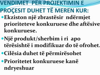 VENDIMET PËR PROJEKTIMIN E
PROÇESIT DUHET TË MEREN KUR:
Ekziston një zbrastësir ndërmjet
prioriteteve konkuruese dhe aftësive
konkuruese.
Një produkt/sherbim i ri apo
tërësishtë i modifikuar do të ofrohet.
Cilësia duhet të përmirësohet
Prioritetet konkuruese kanë
ndryeshuar
 