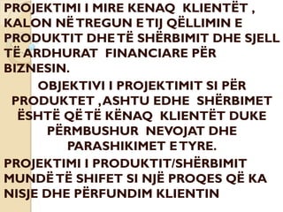 PROJEKTIMI I MIRE KENAQ KLIENTËT ,
KALON NËTREGUN ETIJ QËLLIMIN E
PRODUKTIT DHETË SHËRBIMIT DHE SJELL
TË ARDHURAT FINANCIARE PËR
BIZNESIN.
OBJEKTIVI I PROJEKTIMIT SI PËR
PRODUKTET ,ASHTU EDHE SHËRBIMET
ËSHTË QËTË KËNAQ KLIENTËT DUKE
PËRMBUSHUR NEVOJAT DHE
PARASHIKIMET ETYRE.
PROJEKTIMI I PRODUKTIT/SHËRBIMIT
MUNDËTË SHIFET SI NJË PROQES QË KA
NISJE DHE PËRFUNDIM KLIENTIN
 