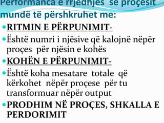 Performanca e rrjedhjes së proçesit
mundë të përshkruhet me:
RITMIN E PËRPUNIMIT-
Është numri i njësive që kalojnë nëpër
proçes për njësin e kohës
KOHËN E PËRPUNIMIT-
Është koha mesatare totale që
kërkohet nëpër proçese për tu
transformuar nëpër output
PRODHIM NË PROÇES, SHKALLA E
PERDORIMIT
 