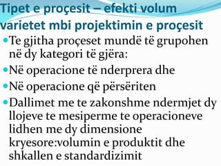 Tipet e proçesit – efekti volum
varietet mbi projektimin e proçesit
Te gjitha proçeset mundë të grupohen
në dy kategori të gjëra:
Në operacione të nderprera dhe
Në operacione që përsëriten
Dallimet me te zakonshme ndermjet dy
llojeve te mesiperme te operacioneve
lidhen me dy dimensione
kryesore:volumin e produktit dhe
shkallen e standardizimit
 