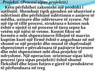 . Projekti. (Procesi sipas projektit)
Këtu përfshihet zakonisht një produkt i
njëllojtë. Shembujt tipik gjenden në idustrinë e
ndërtimit dhe përfshijnë ndërtimin e anijeve të
mëdha, uzinave dhe ndërtesave të zyrave. Në
një tip të tillë procesi, struktura e kostos nuk
është e njejtë si në procese të tjera sepse ka
vetëm një njësi të vetme. Kostot fikse në
formën e mbi shpenzimeve fillojnë të marrin
kuptim kurë një firmë është e angazhuar në më
shumë se një projekt dhe mund të shpërndajë
shpenzimet e përcaktuara të pajisjeve kryesore
dhe mbi shpenzimet mbi disa projekte të
ndryshme. Një operacion orientuar sipas këtij
procesi (pra sipas projektit) është shumë
fleksibël dhe lejon futjen e gjerë të produkteve
të përfunduara në treg
 