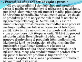  . Procesi job-shop (Në seri të vogla e porosi)
Një proces prodhimi i tipit job-shop nuk prodhon
sasira të mëdha të produkteve të njëjta ose të ngjajshme,
por është i dominuar nga një numër i madh i produkteve
të ndryshme të prodhuara në volume të vogla. Për shkak
se produktet janë të ndryshme nuk mund të ndjekin të
njejtën rrugë teknologjike. Si rezultat, nuk është e
mundur të organizosh makina me rrjedhje si në proceset
me linjë-rrjedhje ose bile si në operacionet batch(me
parti). Këtu është e nevojshme të gruposh makineritë
sipas procesit ose tipit të operacionit. Në këtë tip procesi
përdorën pajisje fleksibile për të përballuar nevojat e
grupeve të ndryshme të produktit (të shumllojshme).
Makineritë janë me destinacion të përgjithshëm dhe
punëtorët e kualifikuar. Struktura e kostos ka
shpenzimet fikse të ulta dhe shpenzimet variabile për
njësi të larta. Meqë çdo produkt mund të përdorë vetëm
një pjesë të burimeve prodhuese (njerëzorë dhe
makineri) kuptohet se shkalla e përdorimit të dobishëm
 