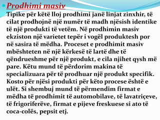 Prodhimi masiv
Tipike për këtë lloj prodhimi janë linjat zinxhir, të
cilat prodhojnë një numër të madh njësish identike
të një produkti të vetëm. Në prodhimin masiv
ekziston një varietet tepër i vogël produktesh por
në sasira të mëdha. Proceset e prodhimit masiv
mbështeten në një kërkesë të lartë dhe të
qëndrueshme për një produkt, e cila njihet qysh më
pare. Këtu mund të përdorim makina të
specializuara për të prodhuar një produkt specifik.
Kosto për njësi produkti për këto procese është e
ulët. Si shembuj mund të përmendim firmat e
mëdha të prodhimit të automobilave, të lavatriçeve,
të frigoriferëve, firmat e pijeve freskuese si ato të
coca-colës, pepsit etj.
 