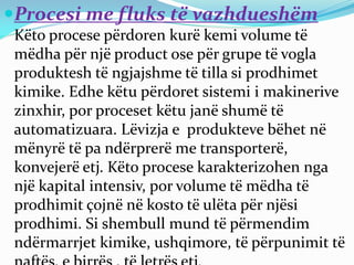 Procesi me fluks të vazhdueshëm
Këto procese përdoren kurë kemi volume të
mëdha për një product ose për grupe të vogla
produktesh të ngjajshme të tilla si prodhimet
kimike. Edhe këtu përdoret sistemi i makinerive
zinxhir, por proceset këtu janë shumë të
automatizuara. Lëvizja e produkteve bëhet në
mënyrë të pa ndërprerë me transporterë,
konvejerë etj. Këto procese karakterizohen nga
një kapital intensiv, por volume të mëdha të
prodhimit çojnë në kosto të ulëta për njësi
prodhimi. Si shembull mund të përmendim
ndërmarrjet kimike, ushqimore, të përpunimit të
 