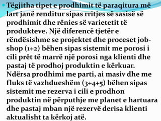  Tëgjitha tipet e prodhimit të paraqitura më
lart janë renditur sipas rritjes së sasisë së
prodhimit dhe rënies së varietetit të
produkteve. Një diferencë tjetër e
rëndësishme se projektet dhe proceset job-
shop (1+2) bëhen sipas sistemit me porosi i
cili prêt të marrë një porosi nga klienti dhe
pastaj të prodhoj produktin e kërkuar.
Ndërsa prodhimi me parti, ai masiv dhe me
fluks të vazhdueshëm (3+4+5) bëhen sipas
sistemit me rezerva i cili e prodhon
produktin në përputhje me planet e hartuara
dhe pastaj mban një rezervë derisa klienti
aktualisht ta kërkoj atë.
 