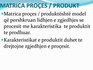 MATRICA PROÇES / PRODUKT
Matrica proçes / produktështë model
që pershkruan lidhjen e zgjedhjes se
procesit me karakteristika te produktit
te prodhuar.
Karakteristikat e produktit duhet te
drejtojne zgjedhjen e proçesit.
 