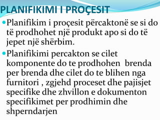 PLANIFIKIMI I PROÇESIT
Planifikim i proçesit përcaktonë se si do
të prodhohet një produkt apo si do të
jepet një shërbim.
Planifikimi percakton se cilet
komponente do te prodhohen brenda
per brenda dhe cilet do te blihen nga
furnitori , zgjehd proceset dhe pajisjet
specifike dhe zhvillon e dokumenton
specifikimet per prodhimin dhe
shperndarjen
 