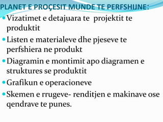 PLANET E PROÇESIT MUNDE TE PERFSHIJNE:
Vizatimet e detajuara te projektit te
produktit
Listen e materialeve dhe pjeseve te
perfshiera ne produkt
Diagramin e montimit apo diagramen e
struktures se produktit
Grafikun e operacioneve
Skemen e rrugeve- renditjen e makinave ose
qendrave te punes.
 